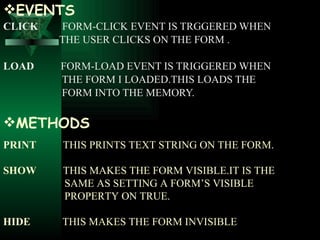 EVENTS CLICK   FORM-CLICK EVENT IS TRGGERED WHEN  THE USER CLICKS ON THE FORM . LOAD  FORM-LOAD EVENT IS TRIGGERED   WHEN  THE FORM I LOADED.THIS LOADS THE  FORM INTO THE MEMORY. METHODS PRINT  THIS PRINTS TEXT STRING ON THE FORM. SHOW  THIS MAKES THE FORM VISIBLE.IT IS THE  SAME AS SETTING A FORM’S VISIBLE  PROPERTY ON TRUE. HIDE  THIS MAKES THE FORM INVISIBLE 