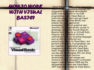HOW TO WORK WITH VISUAL BASIC? Visual Basic (VB) is the third-generation  event-driven programming language and integrated development environment (IDE) from Microsoft or its COM programming model. Visual Basic is relatively easy to learn and use.Visual Basic was derived from BASIC and enables the rapid application development (RAD) of graphical user interface (GUI) applications, access to databases using Data Access Objects, Remote Data Objects, or ActiveX Data Objects, and creation of ActiveX controls and objects. Scripting languages such as VBA and VBScript are syntactically similar to Visual Basic, but perform differently. A programmer can put together an application using the components provided with Visual Basic itself. Programs written in Visual Basic can also use the Windows API, but doing so requires external function declarations.The final release was version 6 in 1998. Microsoft's extended support ended in March 2008 and the designated successor was Visual Basic .NET (now known simply as Visual Basic). 