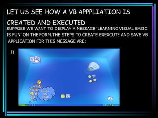 LET US SEE HOW A VB APPPLIATION IS CREATED AND EXECUTED   SUPPOSE WE WANT TO DISPLAY A MESSAGE ‘LEARNING VISUAL BASIC  IS FUN’ ON THE FORM.THE STEPS TO CREATE EXEXCUTE AND SAVE VB APPLICATION FOR THIS MESSAGE ARE: CLICK ON START 1) 