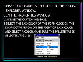 4.MAKE SURE FORM IS SELECTED IN THE PROJECT EXPLORER WINDOW. 5.IN THE PROPERTIES WINDOW i.CHANGE THE CAPTION MESSAGE. ii.SELECT THE BACKCOLOR OF THE FORM.CLICK ON THE DROP-DOWN ARROW ON THE RIGHT OF BACK COLOR  AND SELECT A COLOR.MAKE SURE THE PALLETE TAB IS  SELECTED.(FIG 1.16) FIG 1.16  BackColor Property 