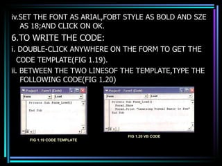 iv.SET THE FONT AS ARIAL,FOBT STYLE AS BOLD AND SZE AS 18;AND CLICK ON OK. 6.TO WRITE THE CODE: i. DOUBLE-CLICK ANYWHERE ON THE FORM TO GET THE  CODE TEMPLATE(FIG 1.19). ii. BETWEEN THE TWO LINESOF THE TEMPLATE,TYPE THE FOLLOWING CODE(FIG 1.20) FIG 1.19 CODE TEMPLATE FIG 1.20 VB CODE 
