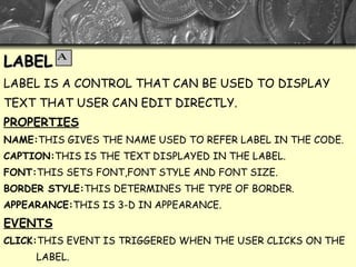 LABEL LABEL IS A CONTROL THAT CAN BE USED TO DISPLAY  TEXT THAT USER CAN EDIT DIRECTLY. PROPERTIES NAME: THIS GIVES THE NAME USED TO REFER LABEL IN THE CODE. CAPTION: THIS IS THE TEXT DISPLAYED IN THE LABEL. FONT: THIS SETS FONT,FONT STYLE AND FONT SIZE. BORDER STYLE: THIS DETERMINES THE TYPE OF BORDER. APPEARANCE: THIS IS 3-D IN APPEARANCE. EVENTS CLICK: THIS EVENT IS TRIGGERED WHEN THE USER CLICKS ON THE LABEL. DOUBLE CLICK: THIS EVENT IS TRIGGERED WHEN TH USER DOUBLE- CLICKS ON THE LABEL 