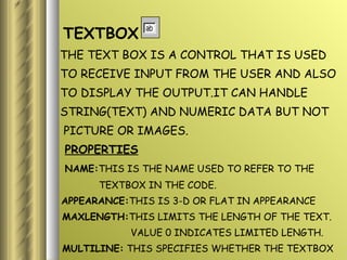 TEXTBOX THE TEXT BOX IS A CONTROL THAT IS USED TO RECEIVE INPUT FROM THE USER AND ALSO  TO DISPLAY THE OUTPUT.IT CAN HANDLE STRING(TEXT) AND NUMERIC DATA BUT NOT PICTURE OR IMAGES. PROPERTIES NAME: THIS IS THE NAME USED TO REFER TO THE  TEXTBOX IN THE CODE. APPEARANCE: THIS IS 3-D OR FLAT IN APPEARANCE MAXLENGTH: THIS LIMITS THE LENGTH OF THE TEXT. VALUE 0 INDICATES LIMITED LENGTH. MULTILINE:  THIS SPECIFIES WHETHER THE TEXTBOX  DISPLAYS A SINGLE LINE OR MULTIPLE  LINES. 