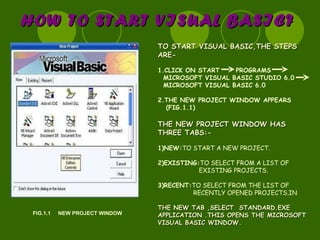 HOW TO START VISUAL BASIC? FIG.1.1  NEW PROJECT WINDOW TO START VISUAL BASIC,THE STEPS ARE- 1.CLICK ON START  PROGRAMS  MICROSOFT VISUAL BASIC STUDIO 6.0  MICROSOFT VISUAL BASIC 6.0 2.THE NEW PROJECT WINDOW APPEARS (FIG.1.1) THE NEW PROJECT WINDOW HAS THREE TABS:- 1)NEW: TO START A NEW PROJECT. 2)EXISTING: TO SELECT FROM A LIST OF EXISTING PROJECTS. 3)RECENT: TO SELECT FROM THE LIST OF RECENTLY OPENED PROJECTS.IN THE NEW TAB ,SELECT  STANDARD.EXE APPLICATION .THIS OPENS THE MICROSOFT VISUAL BASIC WINDOW. 