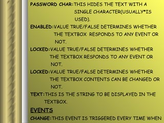 PASSWORD CHAR: THIS HIDES THE TEXT WITH A  SINGLE CHARACTER(USUALLY * IS USED). ENABLED: VALUE TRUE/FALSE DETERMINES WHETHER  THE TEXTBOX  RESPONDS TO ANY EVENT OR NOT. LOCKED: VALUE TRUE/FALSE DETERMINES WHETHER  THE TEXTBOX RESPONDS TO ANY EVENT OR  NOT. LOCKED: VALUE TRUE/FALSE DETERMINES WHETHER  THE TEXTBOX CONTENTS CAN BE CHANGED OR  NOT. TEXT: THIS IS THE STRING TO BE DISPLAYED IN THE  TEXTBOX. EVENTS CHANGE: THIS EVENT IS TRIGGERED EVERY TIME WHEN THE TEXTBOX DISPLAYS A SINGLE LINE OR  MULTIPLE LINE. 