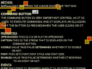 METHOD SetFocus: THIS POSITIONS THE CURSOR INSIDE THE TEXT BOX. COMMAND BUTTON THE COMMAND BUTON IS VERY IMPORTANT CONTROL AS IT IS USED TO EXECUTE COMMANDS AND IT DISPLAYS AN ILLUSION  THAT THE BUTTON IS PRESSEDWHEN THE USER CLICKS ON IT. PROPERTIES APPEARANCES: THIS IS 3-D OR FLAT IN APPEARANCE. CAPTION: THIS IS THE STRING THAT IS DISPLAYED ON THE  COMMAND BUTTON. VISIBLE: VALUE TRUE/FALSE  DETERMINES  WHETHER IT IS VISIBLE  OR NOT. FONT: THIS SETS FONT,FONT STYLE AND FONT SIZE. ENABLED: VALUE TRUE/FALSE DETERMINES WHETHER IT RESPONDS  TO AN EVENT OR NOT. EVENTS CLICK: THIS EVENT IS TRIGGERED WHEN IT IS SELECTED BY CLIICKING  ON IT. 
