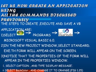 LET US NOW CREATE AN APPLICATION USING  ALL THE COMMANDS DISCUSSED PREVIOUSLY THE STEPS TO CREATE ,EXECUTE AND SAVE A VB  APPLICATION ARE : 1)SELECT  PROGRAMS  MICROSOFT VISUAL BASIC 6.0. 2)IN THE NEW PROJECT WINDOW,SELECT STANDARD. EXE.TH FORM WILL APPEAR ON THE SCREEN. 3)NOTICE THAT THE PROPERTIES OF THE FORM WILL APPEAR IN THE PROPERTIES WINDOW. i.  SELECT CAPTION , AND TYPE ‘DISPLAY MESSAGE’. ii SELECT BackColor , AND CHANGE IT TO ORANGE.(FIG 1.25) 
