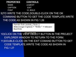 PROPERTIES   CONTROLS  NAME  cmdEXIT CAPTION  EXIT FONT  12 ,BOLD 9)TO WRITE THE CODE,DOUBLE-CLICK ON THE OK COMMAND BUTTON TO GET THE CODE TEMPLATE.WRITE  THE CODE AS SHOWN IN FIG 1.26 10)CLICK ON THE VIEW OBJECT BUTTON IN THE PROJECT EXPLORER WINDOW TO RETURN TO THE FORM. 11)DOUBLE-CLICK ON THE EXIT COMAND BUTTON TO GET  CODE TEMPLATE.WRITE THE CODE AS SHOWN IN  FIG.1.27 FIG 1.26 VB CODE 