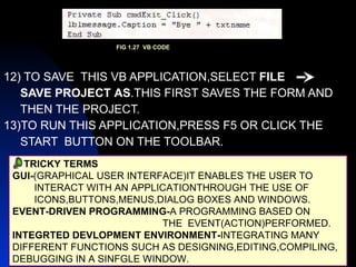 12) TO SAVE  THIS VB APPLICATION,SELECT  FILE  SAVE PROJECT   AS .THIS FIRST SAVES THE FORM AND THEN THE PROJECT. 13)TO RUN THIS APPLICATION,PRESS F5 OR CLICK THE  START  BUTTON ON THE TOOLBAR. TRICKY TERMS GUI- (GRAPHICAL USER INTERFACE)IT ENABLES THE USER TO INTERACT WITH AN APPLICATIONTHROUGH THE USE OF  ICONS,BUTTONS,MENUS,DIALOG BOXES AND WINDOWS. EVENT-DRIVEN PROGRAMMING- A PROGRAMMING BASED ON THE  EVENT(ACTION)PERFORMED. INTEGRTED DEVLOPMENT ENVIRONMENT- INTEGRATING MANY  DIFFERENT FUNCTIONS SUCH AS DESIGNING,EDITING,COMPILING, DEBUGGING IN A SINFGLE WINDOW. FIG 1.27  VB CODE 