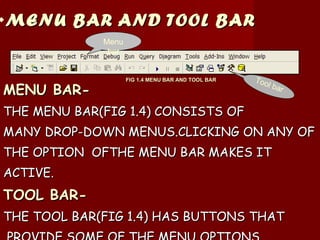 MENU BAR AND TOOL BAR MENU BAR- THE MENU BAR(FIG 1.4) CONSISTS OF  MANY DROP-DOWN MENUS.CLICKING ON ANY OF THE OPTION  OFTHE MENU BAR MAKES IT  ACTIVE. TOOL BAR- THE TOOL BAR(FIG 1.4) HAS BUTTONS THAT PROVIDE SOME OF THE MENU OPTIONS. Menu bar Tool bar FIG 1.4 MENU BAR AND TOOL BAR 
