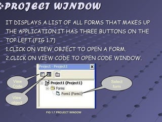 PROJECT WINDOW IT DISPLAYS A LIST OF ALL FORMS THAT MAKES UP THE APPLICATION.IT HAS THREE BUTTONS ON THE TOP LEFT.(FIG 1.7) 1.CLICK ON VIEW OBJECT TO OPEN A FORM. 2.CLICK ON VIEW CODE TO OPEN CODE WINDOW. View Code View object Select form FIG 1.7 PROJECT WINDOW 