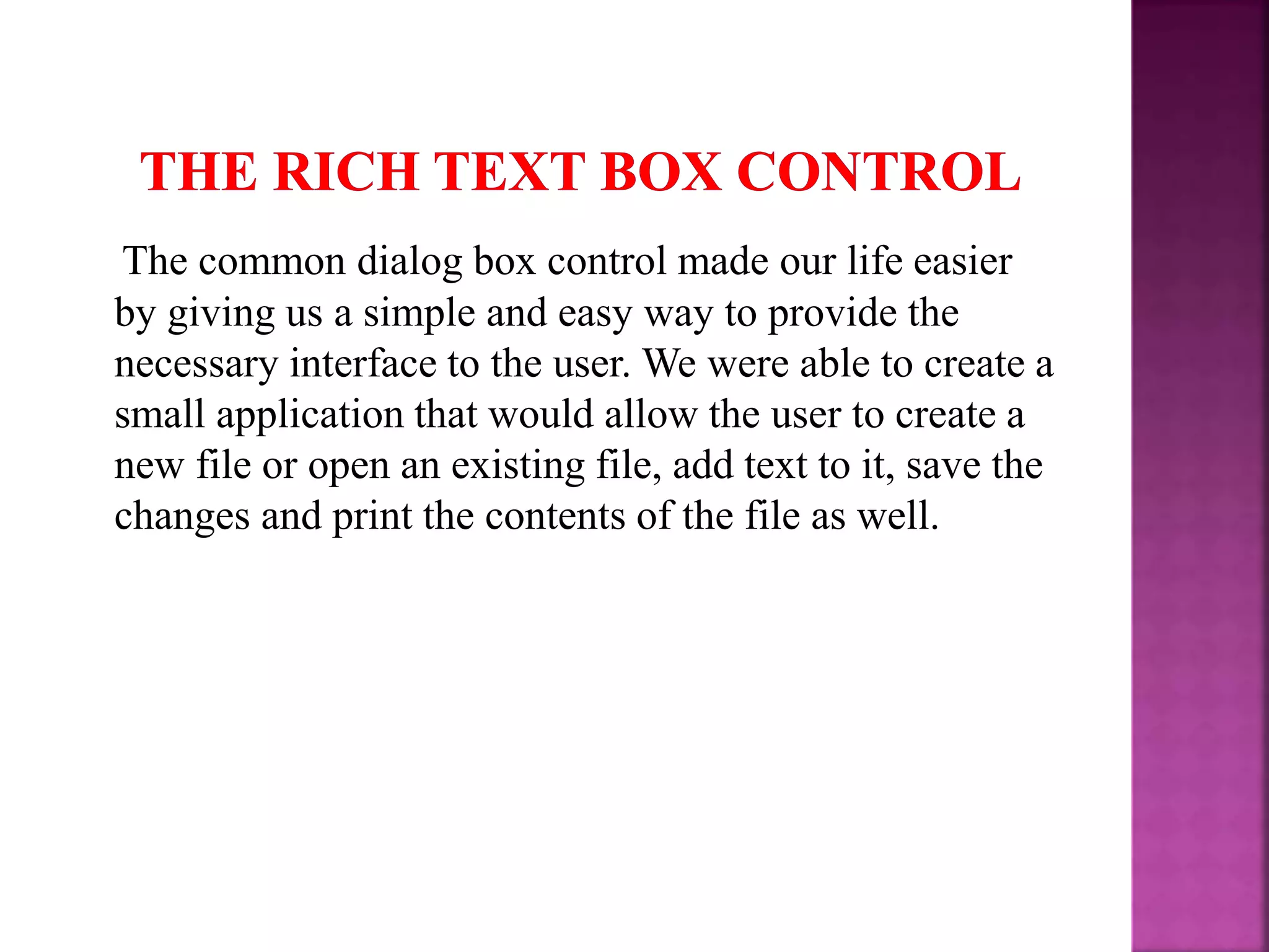 The common dialog box control made our life easier by giving us a simple and easy way to provide the necessary interface to the user. We were able to create a small application that would allow the user to create a new file or open an existing file, add text to it, save the changes and print the contents of the file as well. 