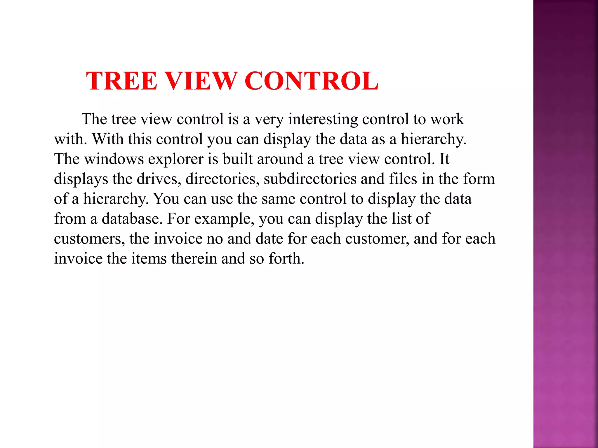 The tree view control is a very interesting control to work with. With this control you can display the data as a hierarchy. The windows explorer is built around a tree view control. It displays the drives, directories, subdirectories and files in the form of a hierarchy. You can use the same control to display the data from a database. For example, you can display the list of customers, the invoice no and date for each customer, and for each invoice the items therein and so forth. 