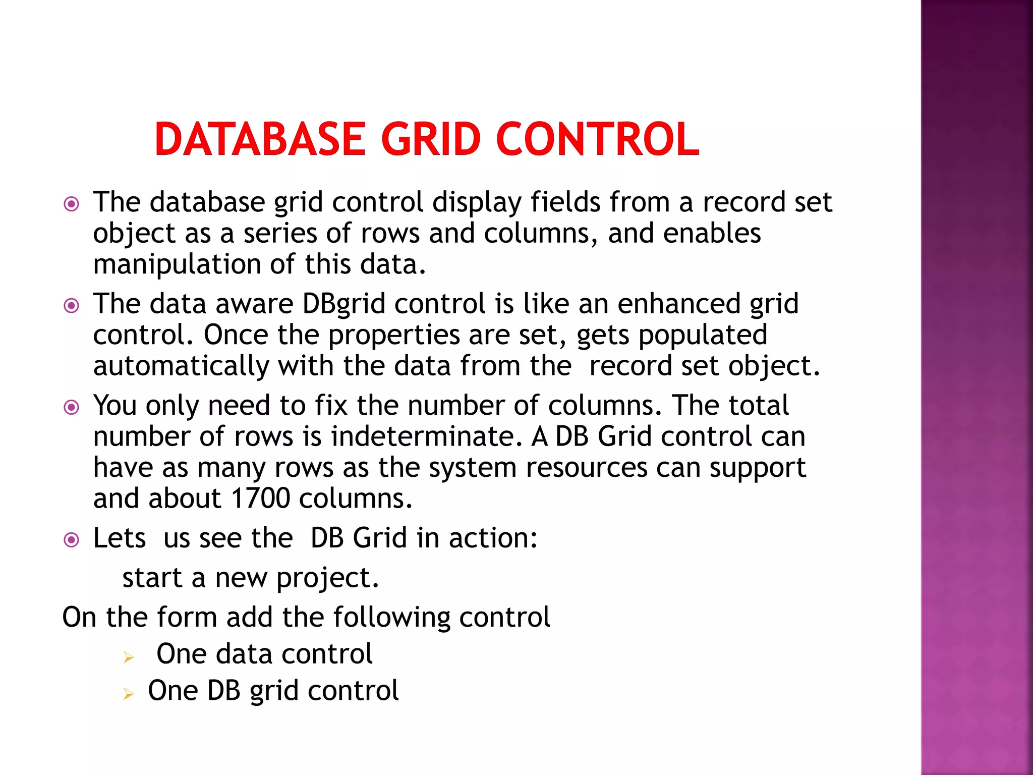  The database grid control display fields from a record set object as a series of rows and columns, and enables manipulation of this data.  The data aware DBgrid control is like an enhanced grid control. Once the properties are set, gets populated automatically with the data from the record set object.  You only need to fix the number of columns. The total number of rows is indeterminate. A DB Grid control can have as many rows as the system resources can support and about 1700 columns.  Lets us see the DB Grid in action: start a new project. On the form add the following control  One data control  One DB grid control 