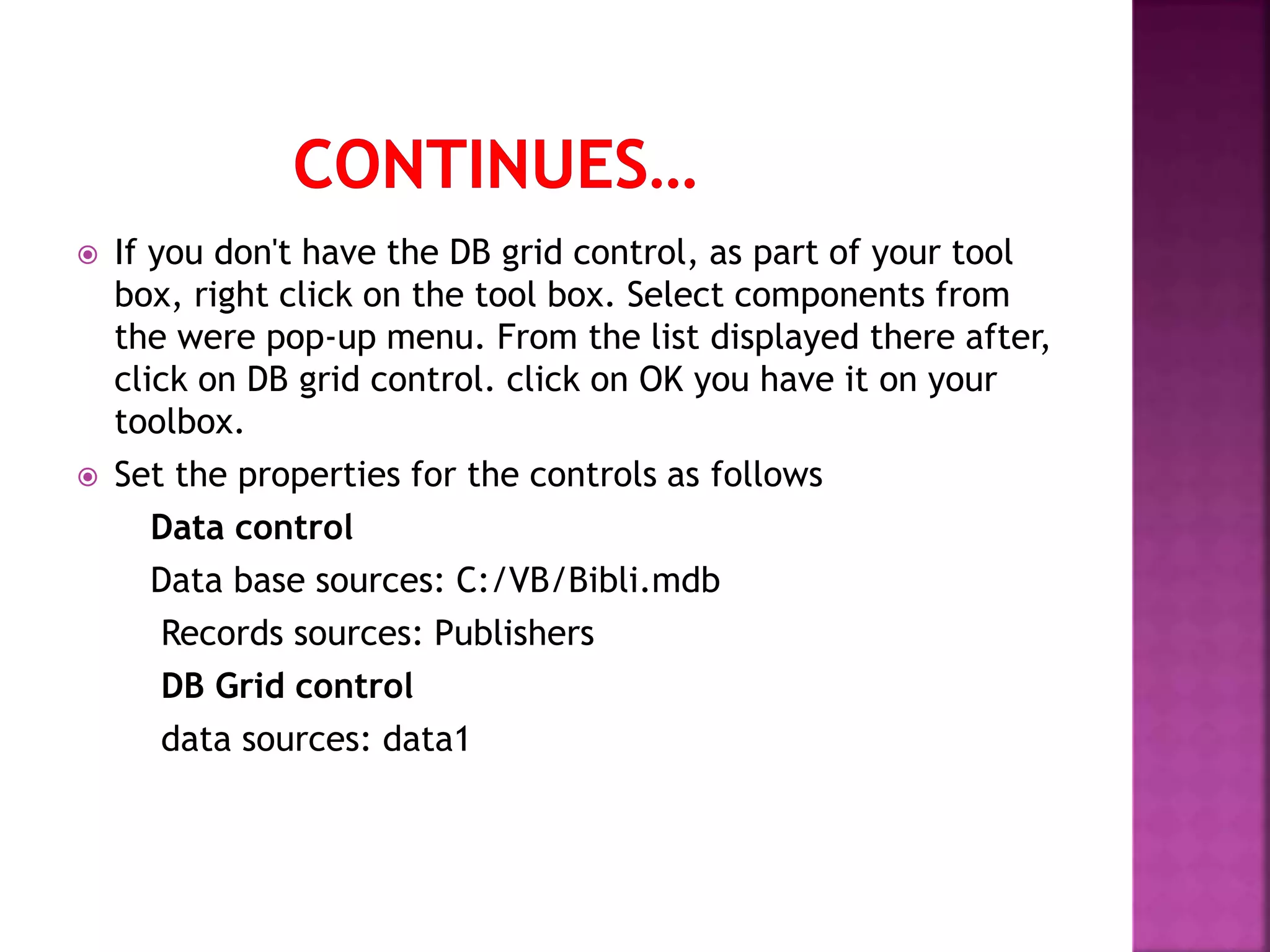  If you don't have the DB grid control, as part of your tool box, right click on the tool box. Select components from the were pop-up menu. From the list displayed there after, click on DB grid control. click on OK you have it on your toolbox.  Set the properties for the controls as follows Data control Data base sources: C:/VB/Bibli.mdb Records sources: Publishers DB Grid control data sources: data1 