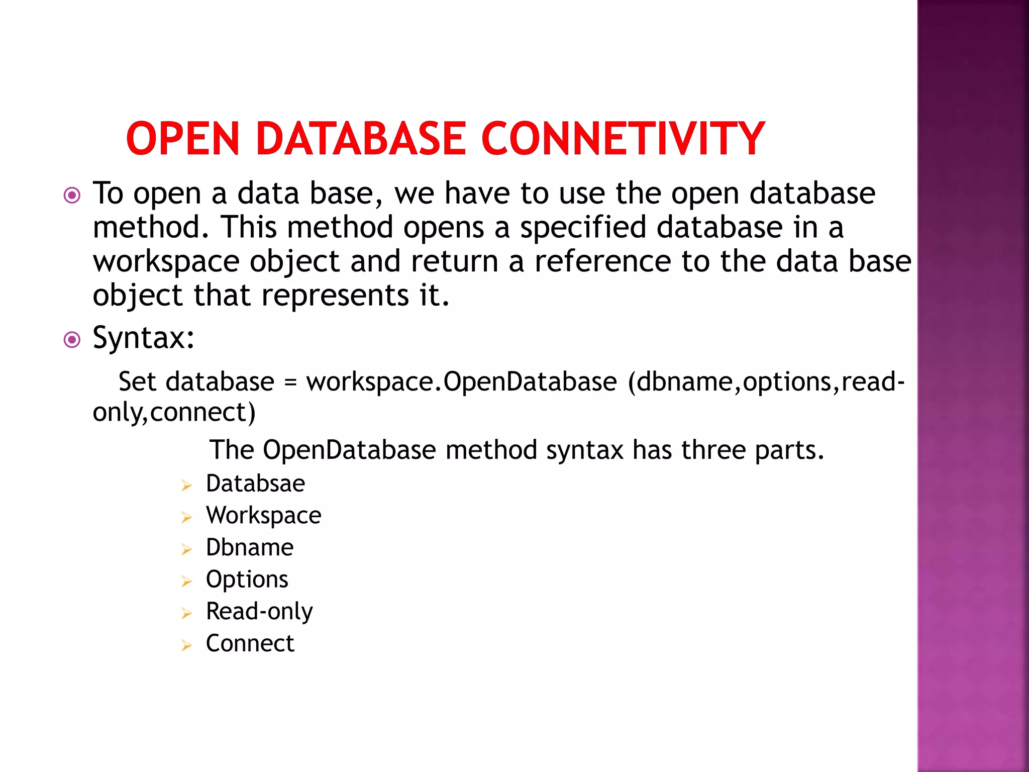  To open a data base, we have to use the open database method. This method opens a specified database in a workspace object and return a reference to the data base object that represents it.  Syntax: Set database = workspace.OpenDatabase (dbname,options,read- only,connect) The OpenDatabase method syntax has three parts.  Databsae  Workspace  Dbname  Options  Read-only  Connect 