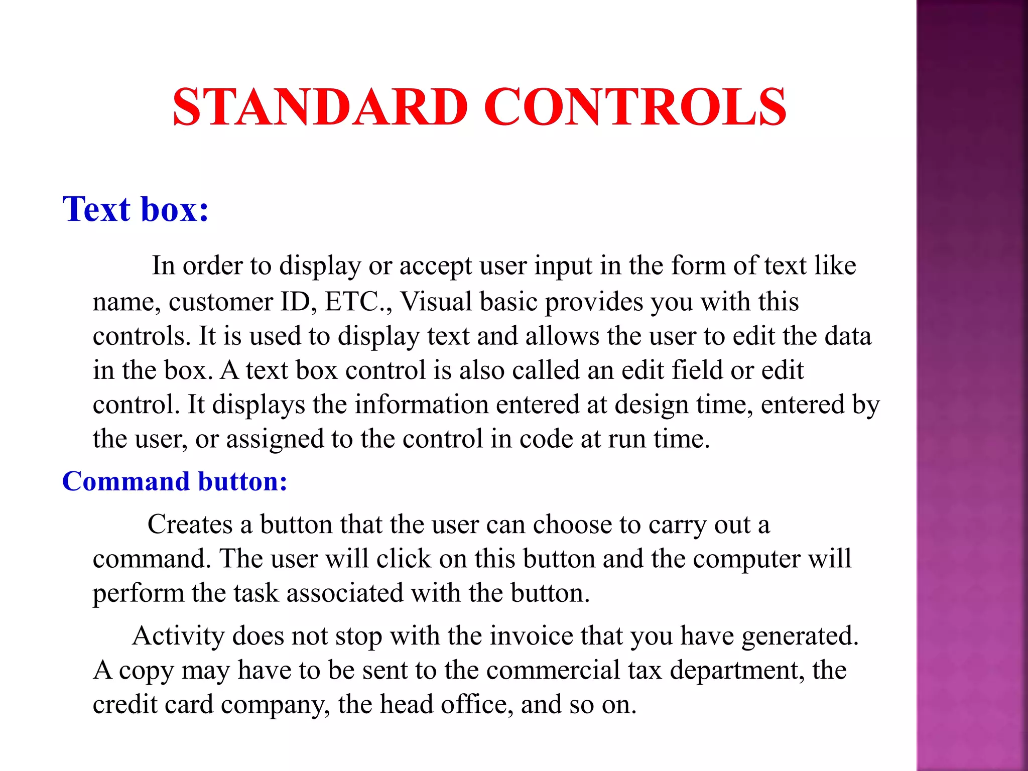Text box: In order to display or accept user input in the form of text like name, customer ID, ETC., Visual basic provides you with this controls. It is used to display text and allows the user to edit the data in the box. A text box control is also called an edit field or edit control. It displays the information entered at design time, entered by the user, or assigned to the control in code at run time. Command button: Creates a button that the user can choose to carry out a command. The user will click on this button and the computer will perform the task associated with the button. Activity does not stop with the invoice that you have generated. A copy may have to be sent to the commercial tax department, the credit card company, the head office, and so on. 