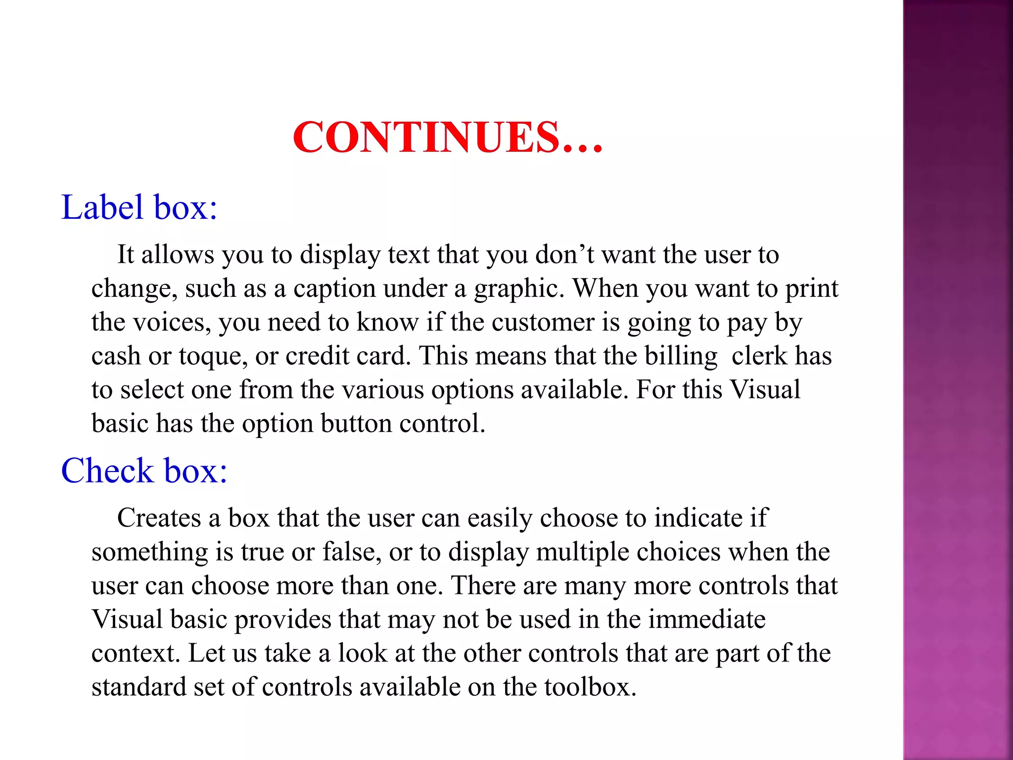 Label box: It allows you to display text that you don’t want the user to change, such as a caption under a graphic. When you want to print the voices, you need to know if the customer is going to pay by cash or toque, or credit card. This means that the billing clerk has to select one from the various options available. For this Visual basic has the option button control. Check box: Creates a box that the user can easily choose to indicate if something is true or false, or to display multiple choices when the user can choose more than one. There are many more controls that Visual basic provides that may not be used in the immediate context. Let us take a look at the other controls that are part of the standard set of controls available on the toolbox. 