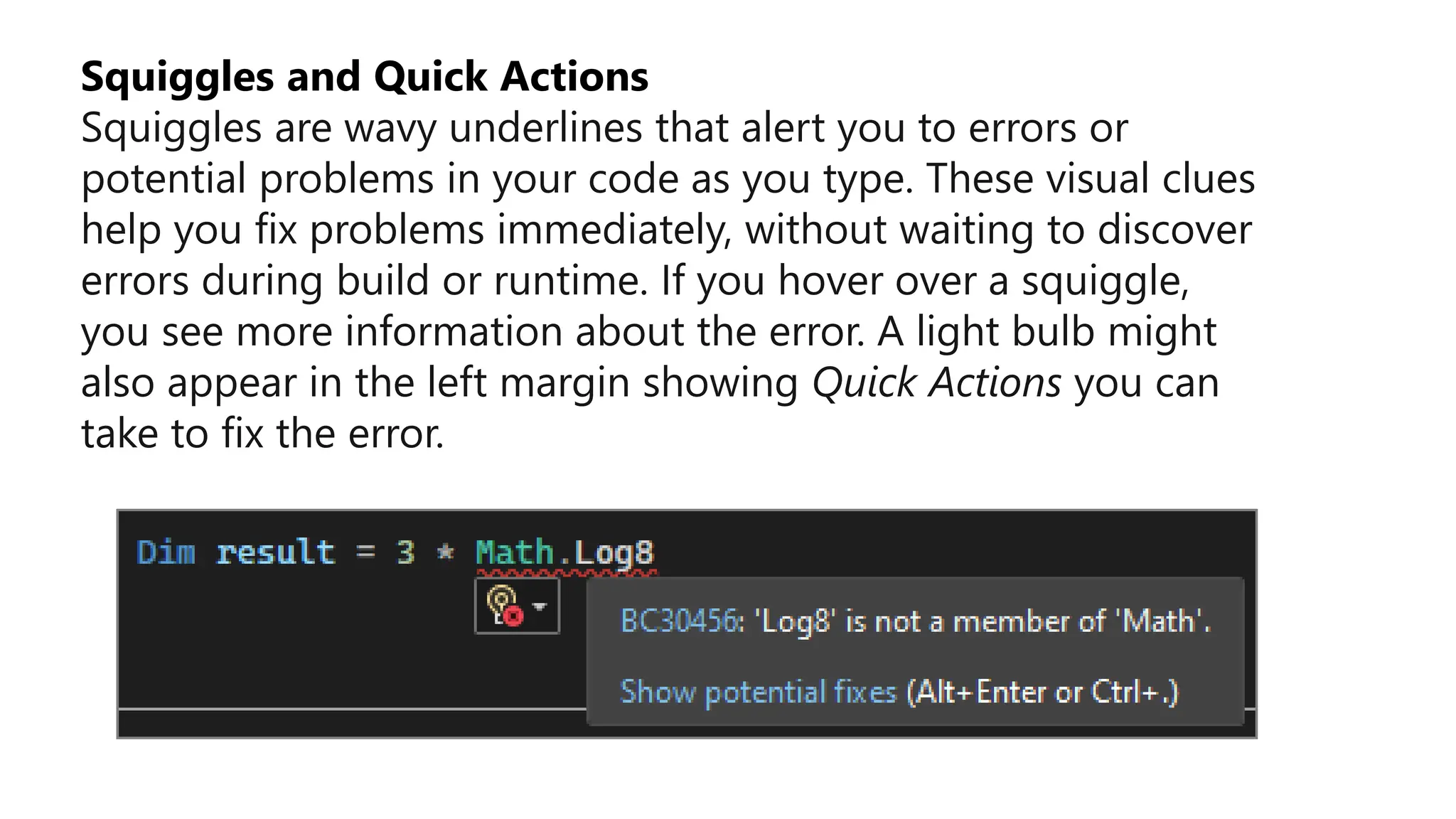Squiggles and Quick Actions
Squiggles are wavy underlines that alert you to errors or
potential problems in your code as you type. These visual clues
help you fix problems immediately, without waiting to discover
errors during build or runtime. If you hover over a squiggle,
you see more information about the error. A light bulb might
also appear in the left margin showing Quick Actions you can
take to fix the error.
 