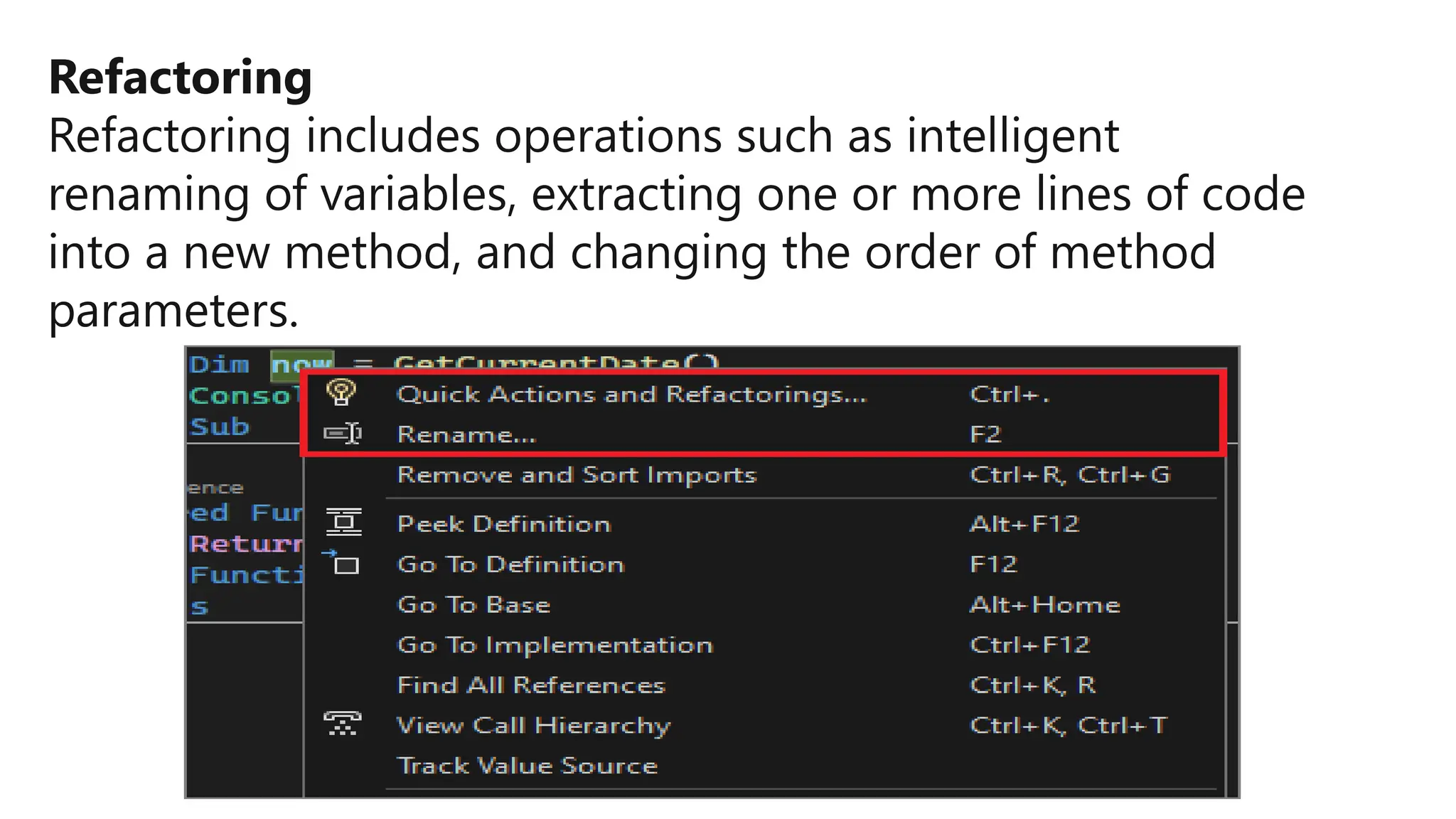 Refactoring
Refactoring includes operations such as intelligent
renaming of variables, extracting one or more lines of code
into a new method, and changing the order of method
parameters.
 