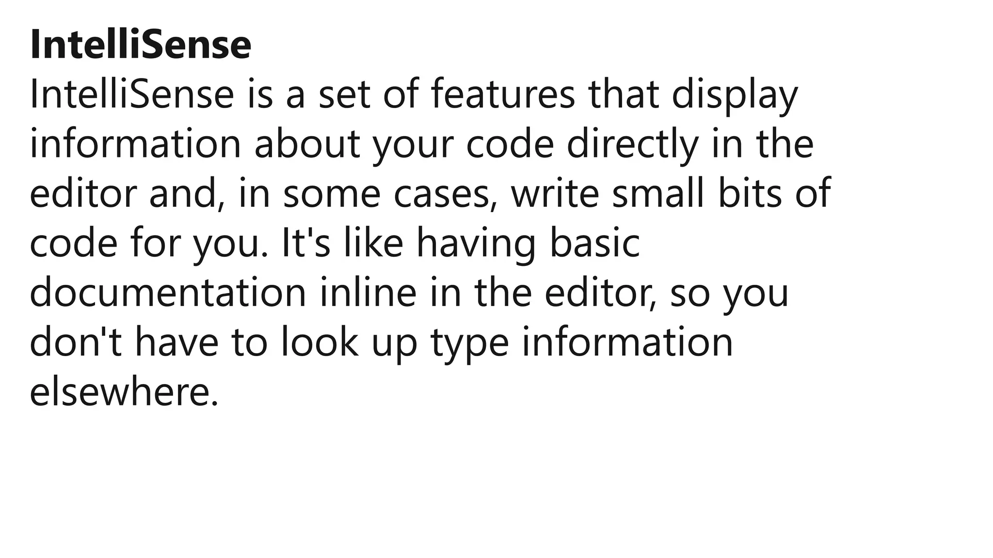 IntelliSense
IntelliSense is a set of features that display
information about your code directly in the
editor and, in some cases, write small bits of
code for you. It's like having basic
documentation inline in the editor, so you
don't have to look up type information
elsewhere.
 