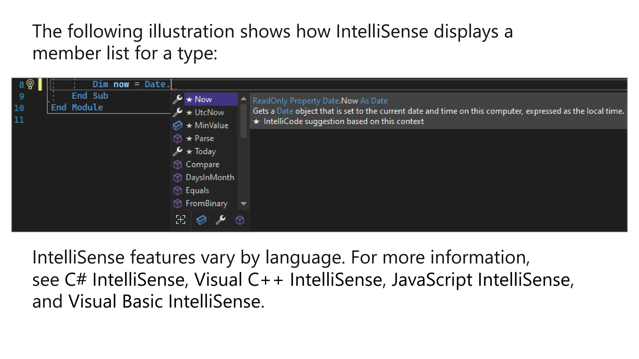 The following illustration shows how IntelliSense displays a
member list for a type:
IntelliSense features vary by language. For more information,
see C# IntelliSense, Visual C++ IntelliSense, JavaScript IntelliSense,
and Visual Basic IntelliSense.
 