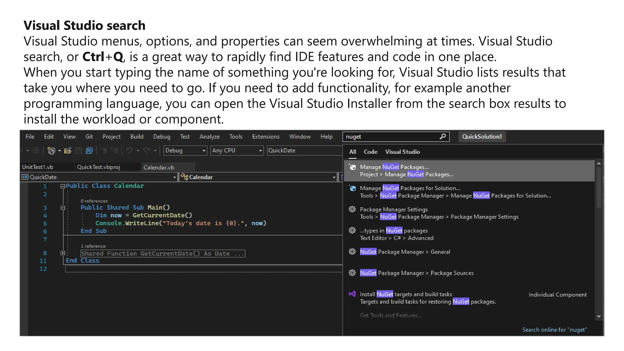 Visual Studio search
Visual Studio menus, options, and properties can seem overwhelming at times. Visual Studio
search, or Ctrl+Q, is a great way to rapidly find IDE features and code in one place.
When you start typing the name of something you're looking for, Visual Studio lists results that
take you where you need to go. If you need to add functionality, for example another
programming language, you can open the Visual Studio Installer from the search box results to
install the workload or component.
 