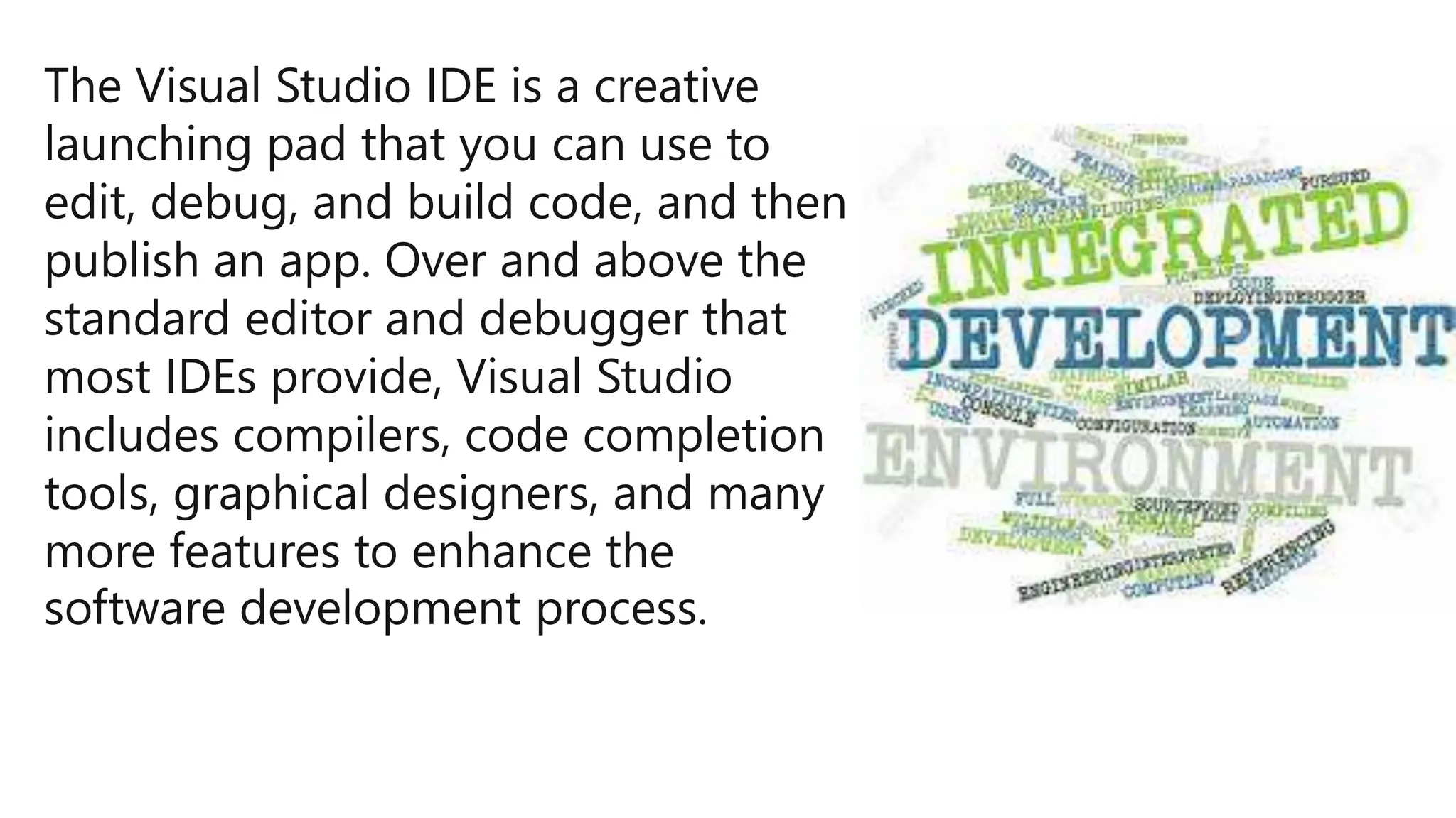 The Visual Studio IDE is a creative
launching pad that you can use to
edit, debug, and build code, and then
publish an app. Over and above the
standard editor and debugger that
most IDEs provide, Visual Studio
includes compilers, code completion
tools, graphical designers, and many
more features to enhance the
software development process.
 