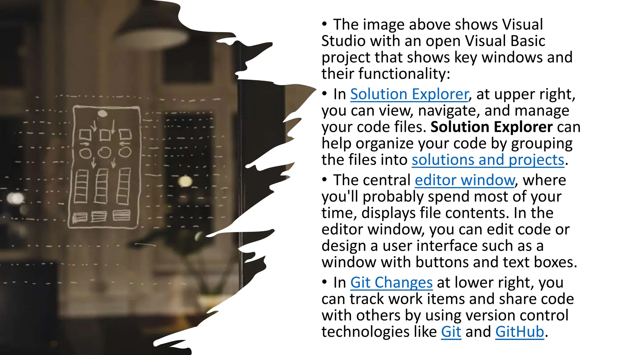 • The image above shows Visual
Studio with an open Visual Basic
project that shows key windows and
their functionality:
• In Solution Explorer, at upper right,
you can view, navigate, and manage
your code files. Solution Explorer can
help organize your code by grouping
the files into solutions and projects.
• The central editor window, where
you'll probably spend most of your
time, displays file contents. In the
editor window, you can edit code or
design a user interface such as a
window with buttons and text boxes.
• In Git Changes at lower right, you
can track work items and share code
with others by using version control
technologies like Git and GitHub.
 