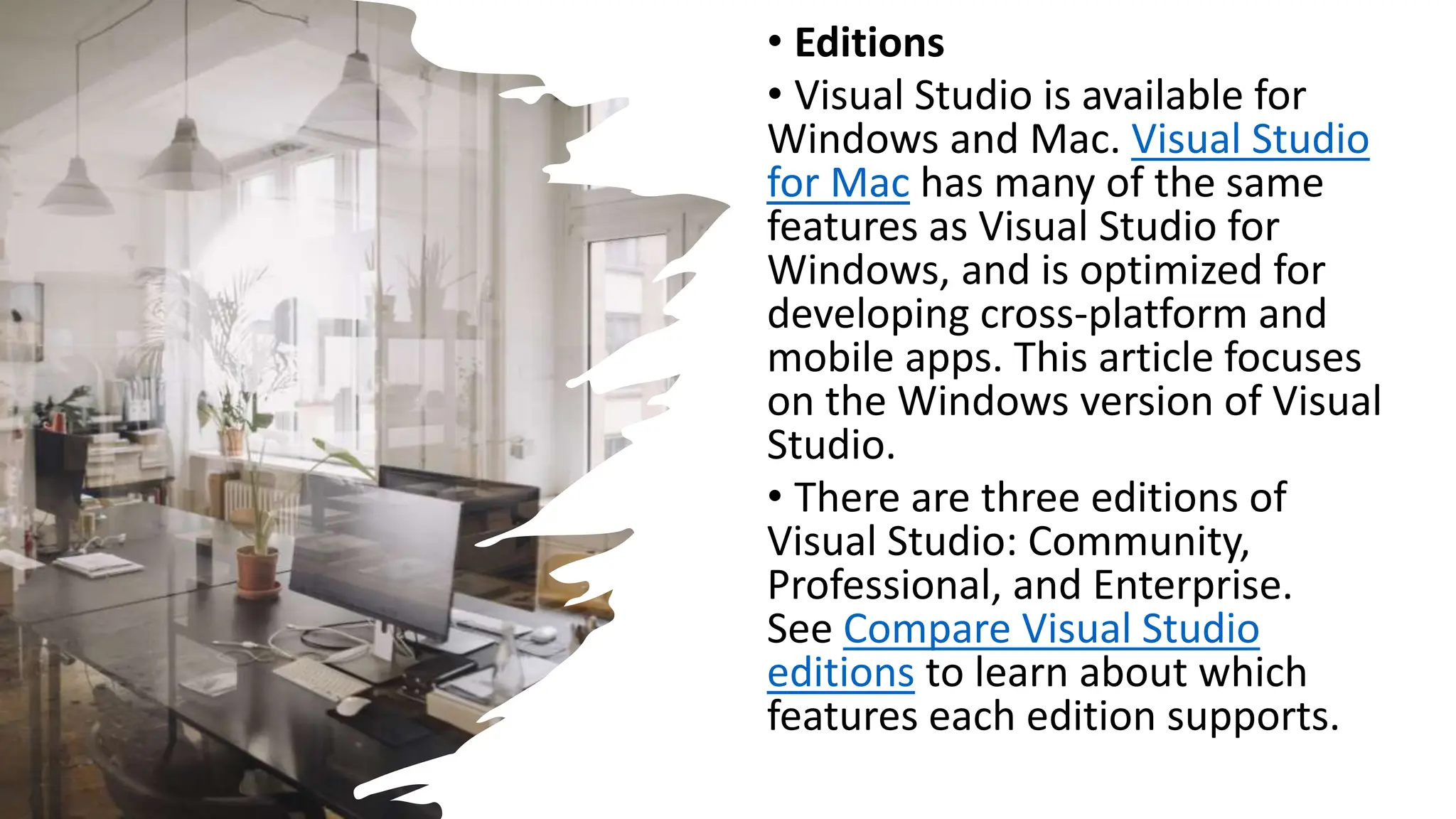 • Editions
• Visual Studio is available for
Windows and Mac. Visual Studio
for Mac has many of the same
features as Visual Studio for
Windows, and is optimized for
developing cross-platform and
mobile apps. This article focuses
on the Windows version of Visual
Studio.
• There are three editions of
Visual Studio: Community,
Professional, and Enterprise.
See Compare Visual Studio
editions to learn about which
features each edition supports.
 