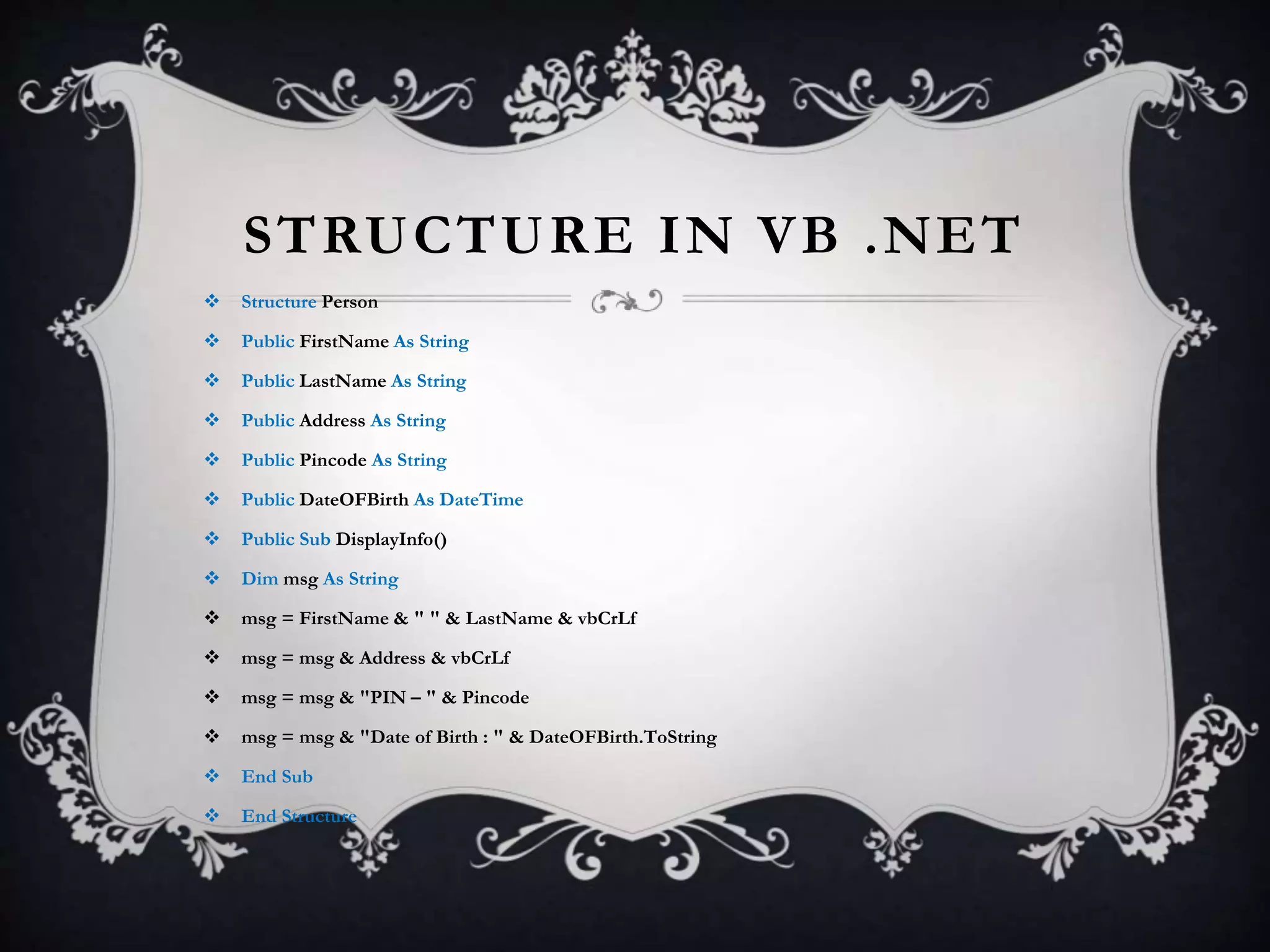 STRUCTURE IN VB .NET
 Structure Person
 Public FirstName As String
 Public LastName As String
 Public Address As String
 Public Pincode As String
 Public DateOFBirth As DateTime
 Public Sub DisplayInfo()
 Dim msg As String
 msg = FirstName & " " & LastName & vbCrLf
 msg = msg & Address & vbCrLf
 msg = msg & "PIN – " & Pincode
 msg = msg & "Date of Birth : " & DateOFBirth.ToString
 End Sub
 End Structure
 
