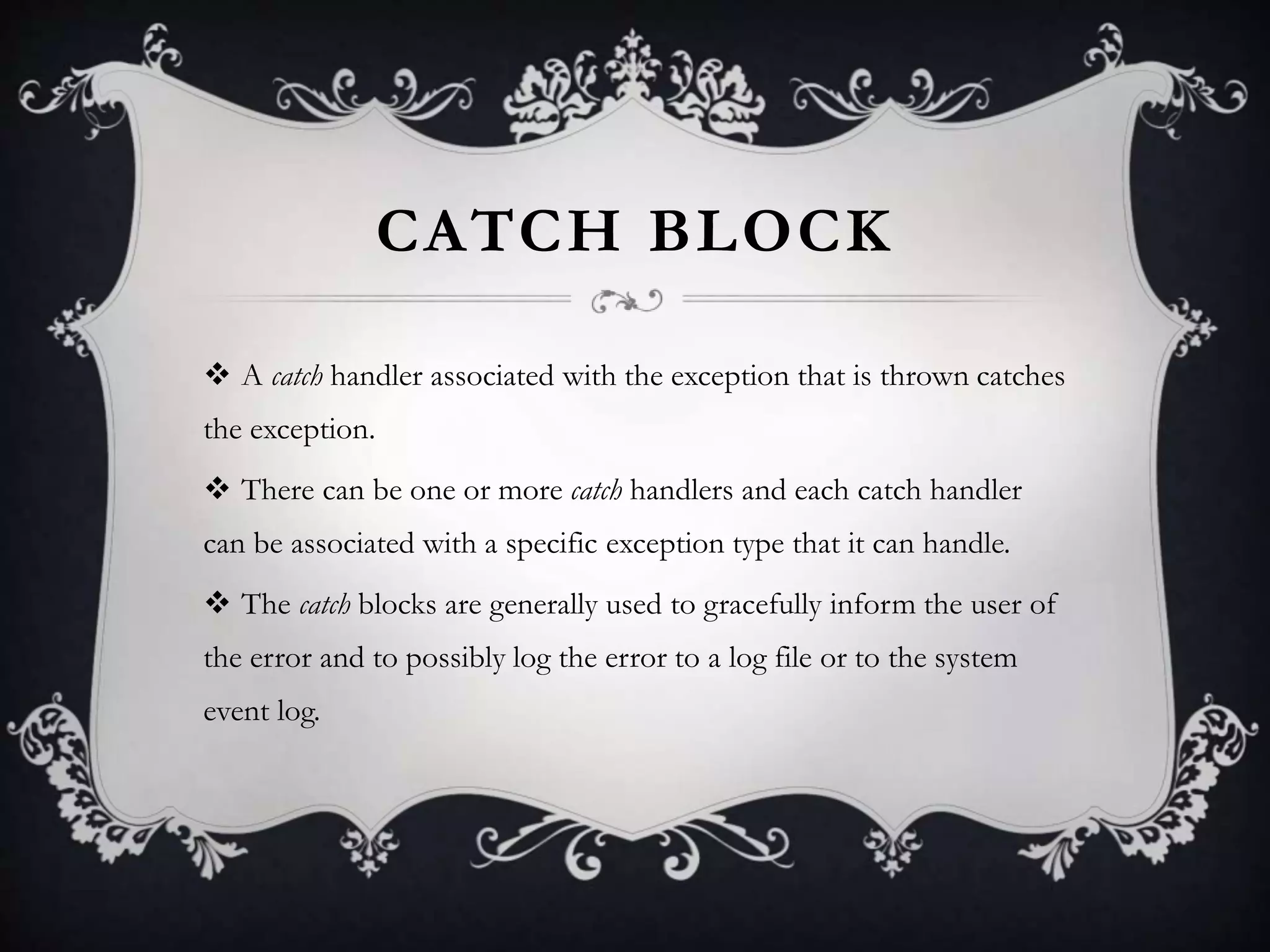 CATCH BLOCK
 A catch handler associated with the exception that is thrown catches
the exception.
 There can be one or more catch handlers and each catch handler
can be associated with a specific exception type that it can handle.
 The catch blocks are generally used to gracefully inform the user of
the error and to possibly log the error to a log file or to the system
event log.
 
