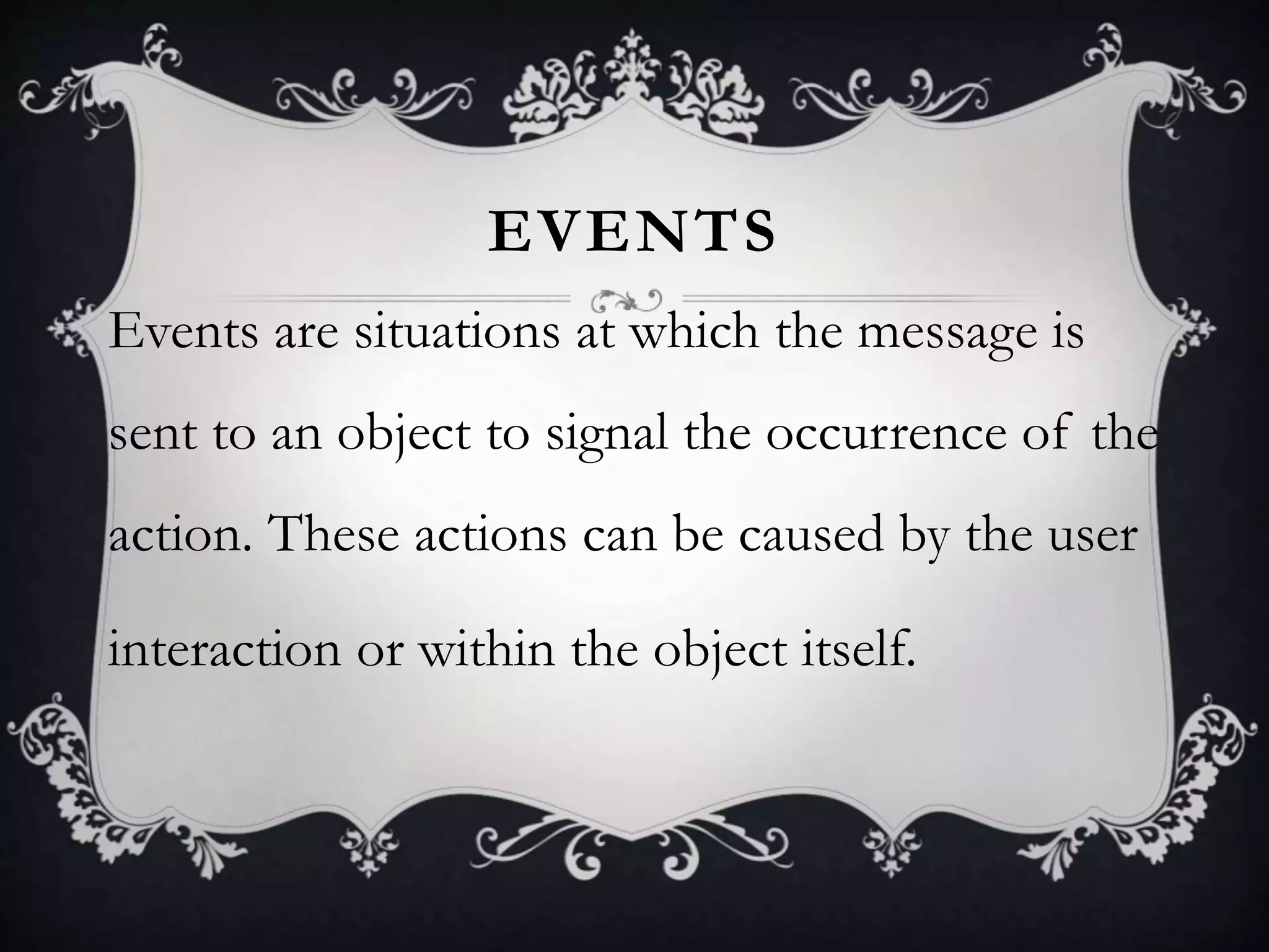 EVENTS
Events are situations at which the message is
sent to an object to signal the occurrence of the
action. These actions can be caused by the user
interaction or within the object itself.
 