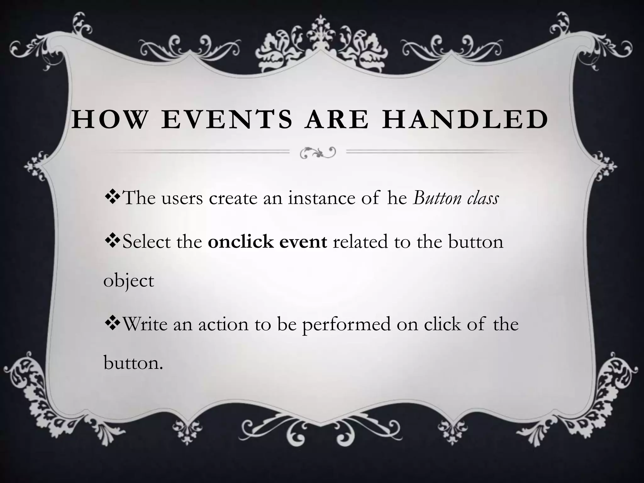 HOW EVENTS ARE HANDLED
The users create an instance of he Button class
Select the onclick event related to the button
object
Write an action to be performed on click of the
button.
 