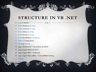 STRUCTURE IN VB .NET
 Structure Person
 Public FirstName As String
 Public LastName As String
 Public Address As String
 Public Pincode As String
 Public DateOFBirth As DateTime
 Public Sub DisplayInfo()
 Dim msg As String
 msg = FirstName & " " & LastName & vbCrLf
 msg = msg & Address & vbCrLf
 msg = msg & "PIN – " & Pincode
 msg = msg & "Date of Birth : " & DateOFBirth.ToString
 End Sub
 End Structure
 