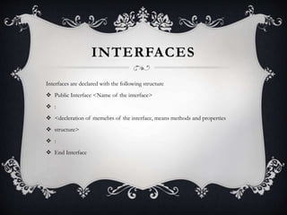 INTERFACES
Interfaces are declared with the following structure
 Public Interface <Name of the interface>
 :
 <decleration of memebrs of the interface, means methods and properties
 structure>
 :
 End Interface
 