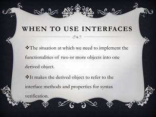 WHEN TO USE INTERFACES
The situation at which we need to implement the
functionalities of two or more objects into one
derived object.
It makes the derived object to refer to the
interface methods and properties for syntax
verification.
 