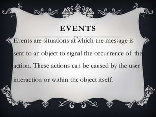 EVENTS
Events are situations at which the message is
sent to an object to signal the occurrence of the
action. These actions can be caused by the user
interaction or within the object itself.
 