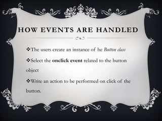 HOW EVENTS ARE HANDLED
The users create an instance of he Button class
Select the onclick event related to the button
object
Write an action to be performed on click of the
button.
 