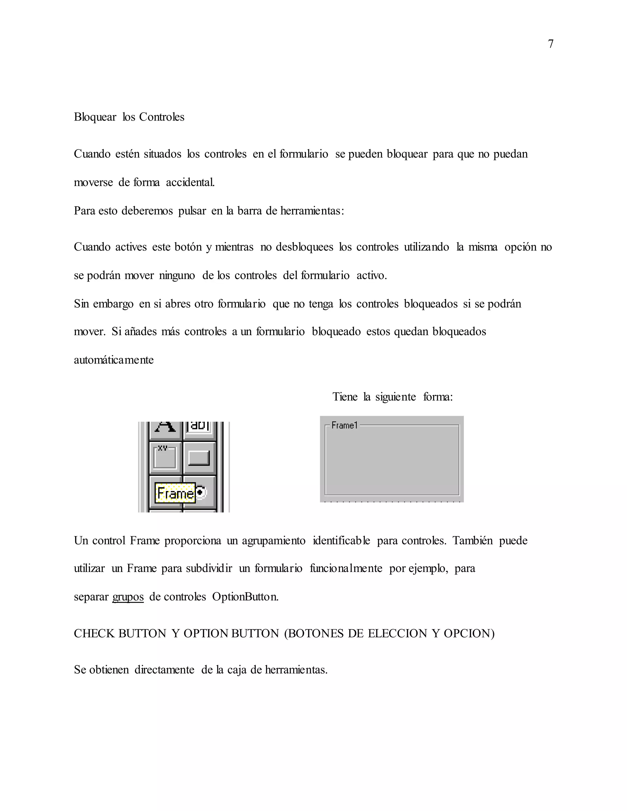 7
Bloquear los Controles
Cuando estén situados los controles en el formulario se pueden bloquear para que no puedan
moverse de forma accidental.
Para esto deberemos pulsar en la barra de herramientas:
Cuando actives este botón y mientras no desbloquees los controles utilizando la misma opción no
se podrán mover ninguno de los controles del formulario activo.
Sin embargo en si abres otro formulario que no tenga los controles bloqueados si se podrán
mover. Si añades más controles a un formulario bloqueado estos quedan bloqueados
automáticamente
Tiene la siguiente forma:
Un control Frame proporciona un agrupamiento identificable para controles. También puede
utilizar un Frame para subdividir un formulario funcionalmente por ejemplo, para
separar grupos de controles OptionButton.
CHECK BUTTON Y OPTION BUTTON (BOTONES DE ELECCION Y OPCION)
Se obtienen directamente de la caja de herramientas.
 