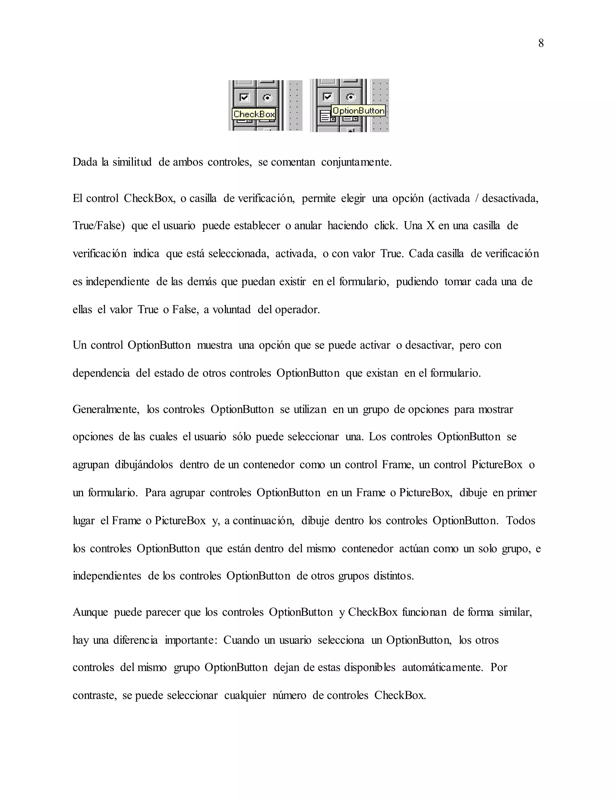 8
Dada la similitud de ambos controles, se comentan conjuntamente.
El control CheckBox, o casilla de verificación, permite elegir una opción (activada / desactivada,
True/False) que el usuario puede establecer o anular haciendo click. Una X en una casilla de
verificación indica que está seleccionada, activada, o con valor True. Cada casilla de verificación
es independiente de las demás que puedan existir en el formulario, pudiendo tomar cada una de
ellas el valor True o False, a voluntad del operador.
Un control OptionButton muestra una opción que se puede activar o desactivar, pero con
dependencia del estado de otros controles OptionButton que existan en el formulario.
Generalmente, los controles OptionButton se utilizan en un grupo de opciones para mostrar
opciones de las cuales el usuario sólo puede seleccionar una. Los controles OptionButton se
agrupan dibujándolos dentro de un contenedor como un control Frame, un control PictureBox o
un formulario. Para agrupar controles OptionButton en un Frame o PictureBox, dibuje en primer
lugar el Frame o PictureBox y, a continuación, dibuje dentro los controles OptionButton. Todos
los controles OptionButton que están dentro del mismo contenedor actúan como un solo grupo, e
independientes de los controles OptionButton de otros grupos distintos.
Aunque puede parecer que los controles OptionButton y CheckBox funcionan de forma similar,
hay una diferencia importante: Cuando un usuario selecciona un OptionButton, los otros
controles del mismo grupo OptionButton dejan de estas disponibles automáticamente. Por
contraste, se puede seleccionar cualquier número de controles CheckBox.
 