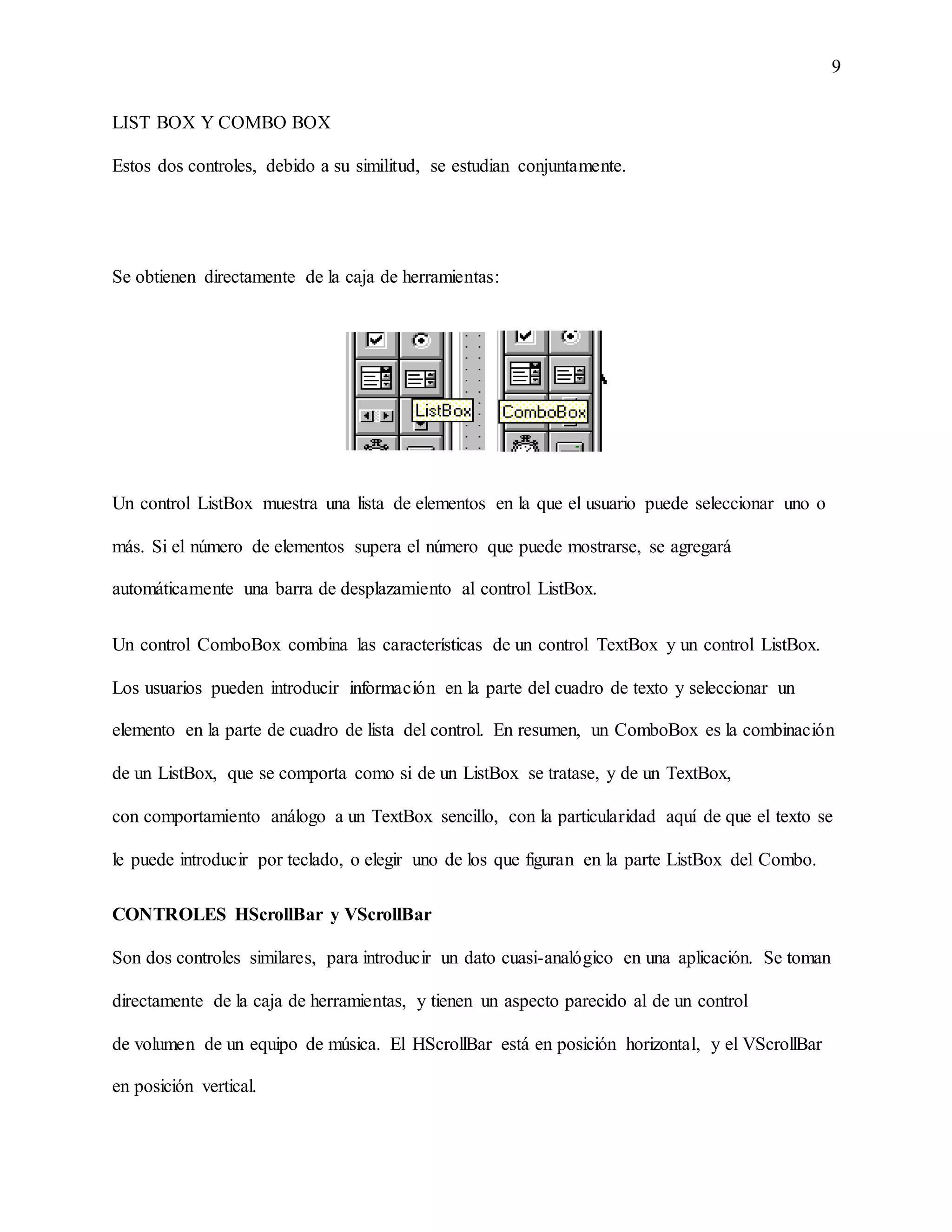 9
LIST BOX Y COMBO BOX
Estos dos controles, debido a su similitud, se estudian conjuntamente.
Se obtienen directamente de la caja de herramientas:
Un control ListBox muestra una lista de elementos en la que el usuario puede seleccionar uno o
más. Si el número de elementos supera el número que puede mostrarse, se agregará
automáticamente una barra de desplazamiento al control ListBox.
Un control ComboBox combina las características de un control TextBox y un control ListBox.
Los usuarios pueden introducir información en la parte del cuadro de texto y seleccionar un
elemento en la parte de cuadro de lista del control. En resumen, un ComboBox es la combinación
de un ListBox, que se comporta como si de un ListBox se tratase, y de un TextBox,
con comportamiento análogo a un TextBox sencillo, con la particularidad aquí de que el texto se
le puede introducir por teclado, o elegir uno de los que figuran en la parte ListBox del Combo.
CONTROLES HScrollBar y VScrollBar
Son dos controles similares, para introducir un dato cuasi-analógico en una aplicación. Se toman
directamente de la caja de herramientas, y tienen un aspecto parecido al de un control
de volumen de un equipo de música. El HScrollBar está en posición horizontal, y el VScrollBar
en posición vertical.
 