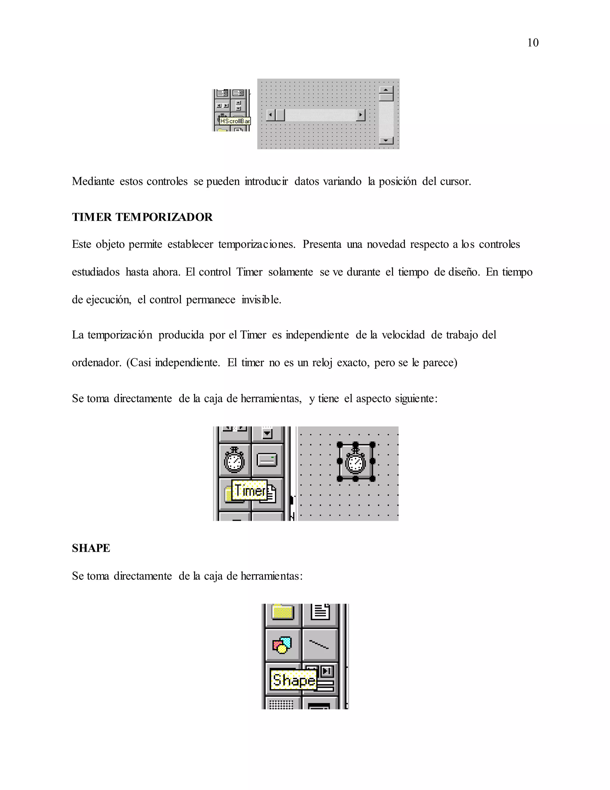 10
Mediante estos controles se pueden introducir datos variando la posición del cursor.
TIMER TEMPORIZADOR
Este objeto permite establecer temporizaciones. Presenta una novedad respecto a los controles
estudiados hasta ahora. El control Timer solamente se ve durante el tiempo de diseño. En tiempo
de ejecución, el control permanece invisible.
La temporización producida por el Timer es independiente de la velocidad de trabajo del
ordenador. (Casi independiente. El timer no es un reloj exacto, pero se le parece)
Se toma directamente de la caja de herramientas, y tiene el aspecto siguiente:
SHAPE
Se toma directamente de la caja de herramientas:
 
