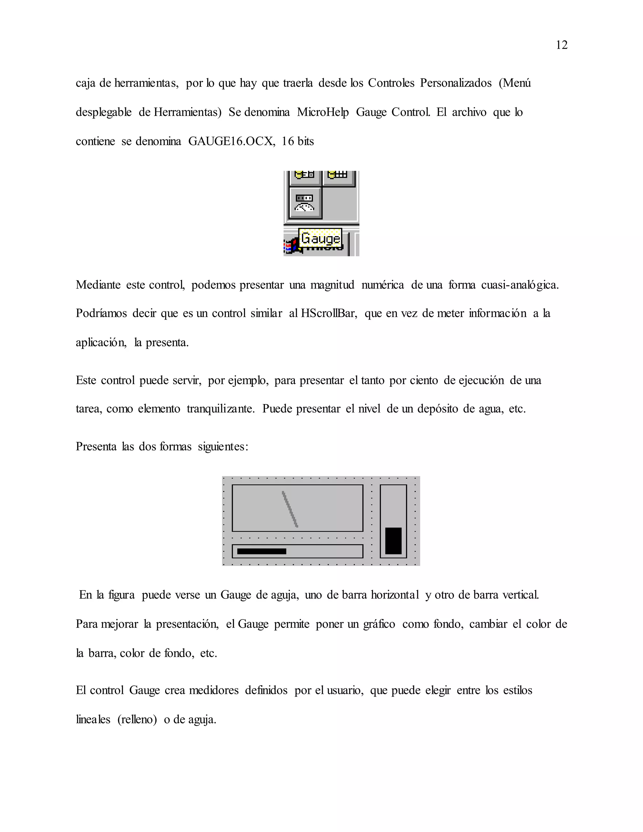 12
caja de herramientas, por lo que hay que traerla desde los Controles Personalizados (Menú
desplegable de Herramientas) Se denomina MicroHelp Gauge Control. El archivo que lo
contiene se denomina GAUGE16.OCX, 16 bits
Mediante este control, podemos presentar una magnitud numérica de una forma cuasi-analógica.
Podríamos decir que es un control similar al HScrollBar, que en vez de meter información a la
aplicación, la presenta.
Este control puede servir, por ejemplo, para presentar el tanto por ciento de ejecución de una
tarea, como elemento tranquilizante. Puede presentar el nivel de un depósito de agua, etc.
Presenta las dos formas siguientes:
En la figura puede verse un Gauge de aguja, uno de barra horizontal y otro de barra vertical.
Para mejorar la presentación, el Gauge permite poner un gráfico como fondo, cambiar el color de
la barra, color de fondo, etc.
El control Gauge crea medidores definidos por el usuario, que puede elegir entre los estilos
lineales (relleno) o de aguja.
 