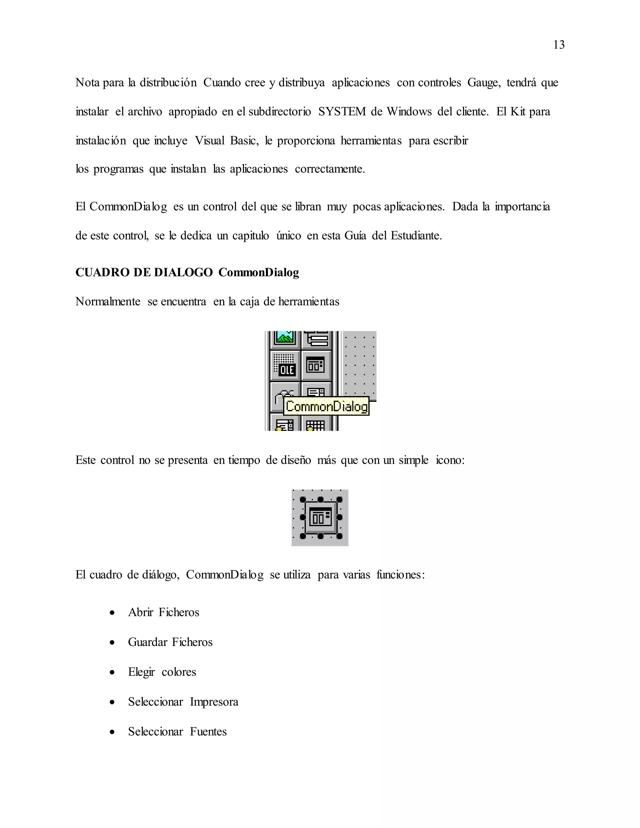 13
Nota para la distribución Cuando cree y distribuya aplicaciones con controles Gauge, tendrá que
instalar el archivo apropiado en el subdirectorio SYSTEM de Windows del cliente. El Kit para
instalación que incluye Visual Basic, le proporciona herramientas para escribir
los programas que instalan las aplicaciones correctamente.
El CommonDialog es un control del que se libran muy pocas aplicaciones. Dada la importancia
de este control, se le dedica un capitulo único en esta Guía del Estudiante.
CUADRO DE DIALOGO CommonDialog
Normalmente se encuentra en la caja de herramientas
Este control no se presenta en tiempo de diseño más que con un simple icono:
El cuadro de diálogo, CommonDialog se utiliza para varias funciones:
 Abrir Ficheros
 Guardar Ficheros
 Elegir colores
 Seleccionar Impresora
 Seleccionar Fuentes
 