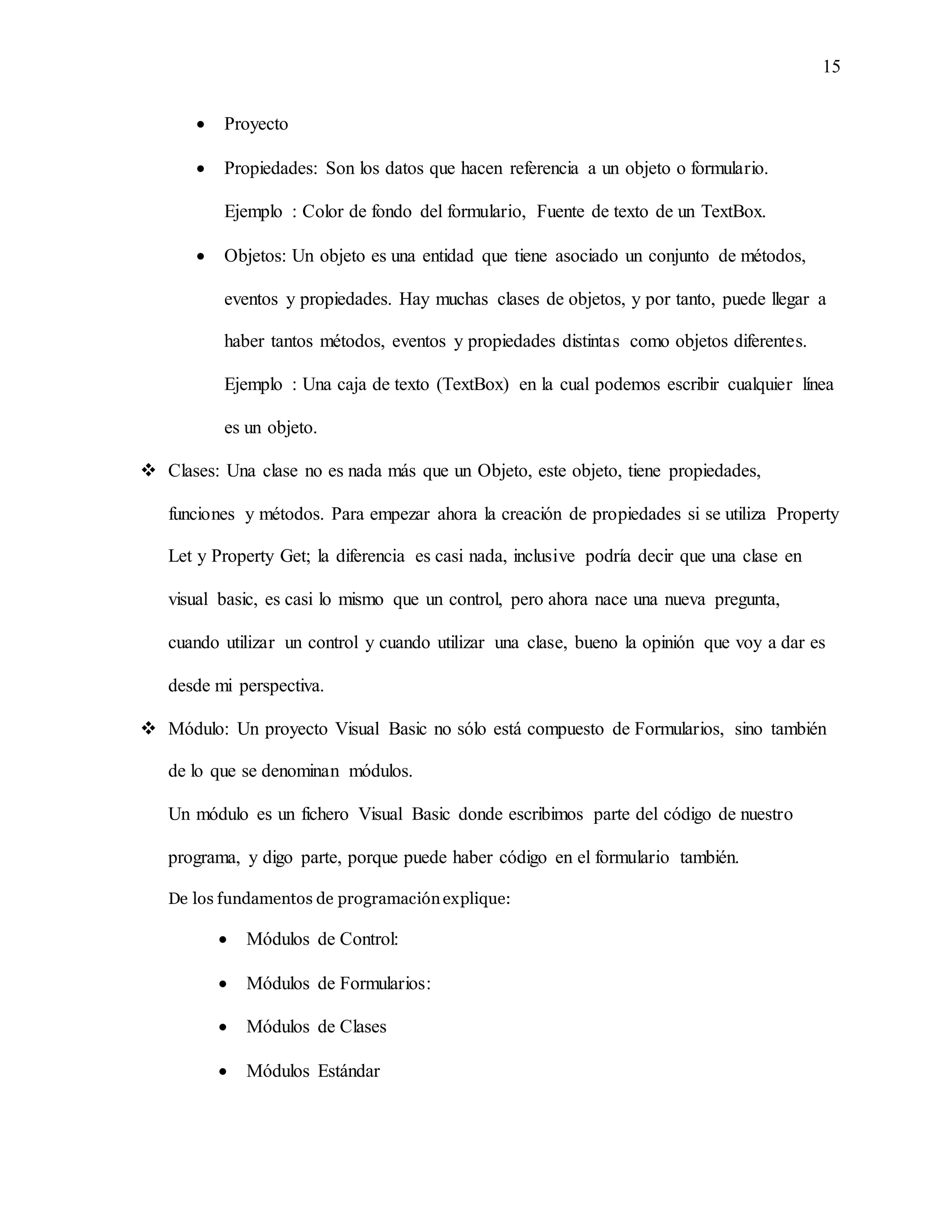 15
 Proyecto
 Propiedades: Son los datos que hacen referencia a un objeto o formulario.
Ejemplo : Color de fondo del formulario, Fuente de texto de un TextBox.
 Objetos: Un objeto es una entidad que tiene asociado un conjunto de métodos,
eventos y propiedades. Hay muchas clases de objetos, y por tanto, puede llegar a
haber tantos métodos, eventos y propiedades distintas como objetos diferentes.
Ejemplo : Una caja de texto (TextBox) en la cual podemos escribir cualquier línea
es un objeto.
 Clases: Una clase no es nada más que un Objeto, este objeto, tiene propiedades,
funciones y métodos. Para empezar ahora la creación de propiedades si se utiliza Property
Let y Property Get; la diferencia es casi nada, inclusive podría decir que una clase en
visual basic, es casi lo mismo que un control, pero ahora nace una nueva pregunta,
cuando utilizar un control y cuando utilizar una clase, bueno la opinión que voy a dar es
desde mi perspectiva.
 Módulo: Un proyecto Visual Basic no sólo está compuesto de Formularios, sino también
de lo que se denominan módulos.
Un módulo es un fichero Visual Basic donde escribimos parte del código de nuestro
programa, y digo parte, porque puede haber código en el formulario también.
De los fundamentos de programaciónexplique:
 Módulos de Control:
 Módulos de Formularios:
 Módulos de Clases
 Módulos Estándar
 