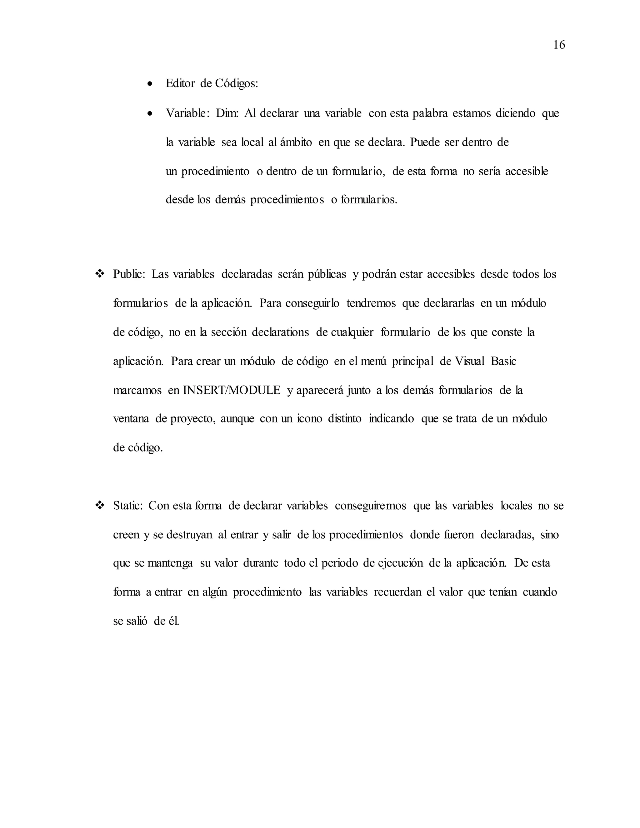 16
 Editor de Códigos:
 Variable: Dim: Al declarar una variable con esta palabra estamos diciendo que
la variable sea local al ámbito en que se declara. Puede ser dentro de
un procedimiento o dentro de un formulario, de esta forma no sería accesible
desde los demás procedimientos o formularios.
 Public: Las variables declaradas serán públicas y podrán estar accesibles desde todos los
formularios de la aplicación. Para conseguirlo tendremos que declararlas en un módulo
de código, no en la sección declarations de cualquier formulario de los que conste la
aplicación. Para crear un módulo de código en el menú principal de Visual Basic
marcamos en INSERT/MODULE y aparecerá junto a los demás formularios de la
ventana de proyecto, aunque con un icono distinto indicando que se trata de un módulo
de código.
 Static: Con esta forma de declarar variables conseguiremos que las variables locales no se
creen y se destruyan al entrar y salir de los procedimientos donde fueron declaradas, sino
que se mantenga su valor durante todo el periodo de ejecución de la aplicación. De esta
forma a entrar en algún procedimiento las variables recuerdan el valor que tenían cuando
se salió de él.
 