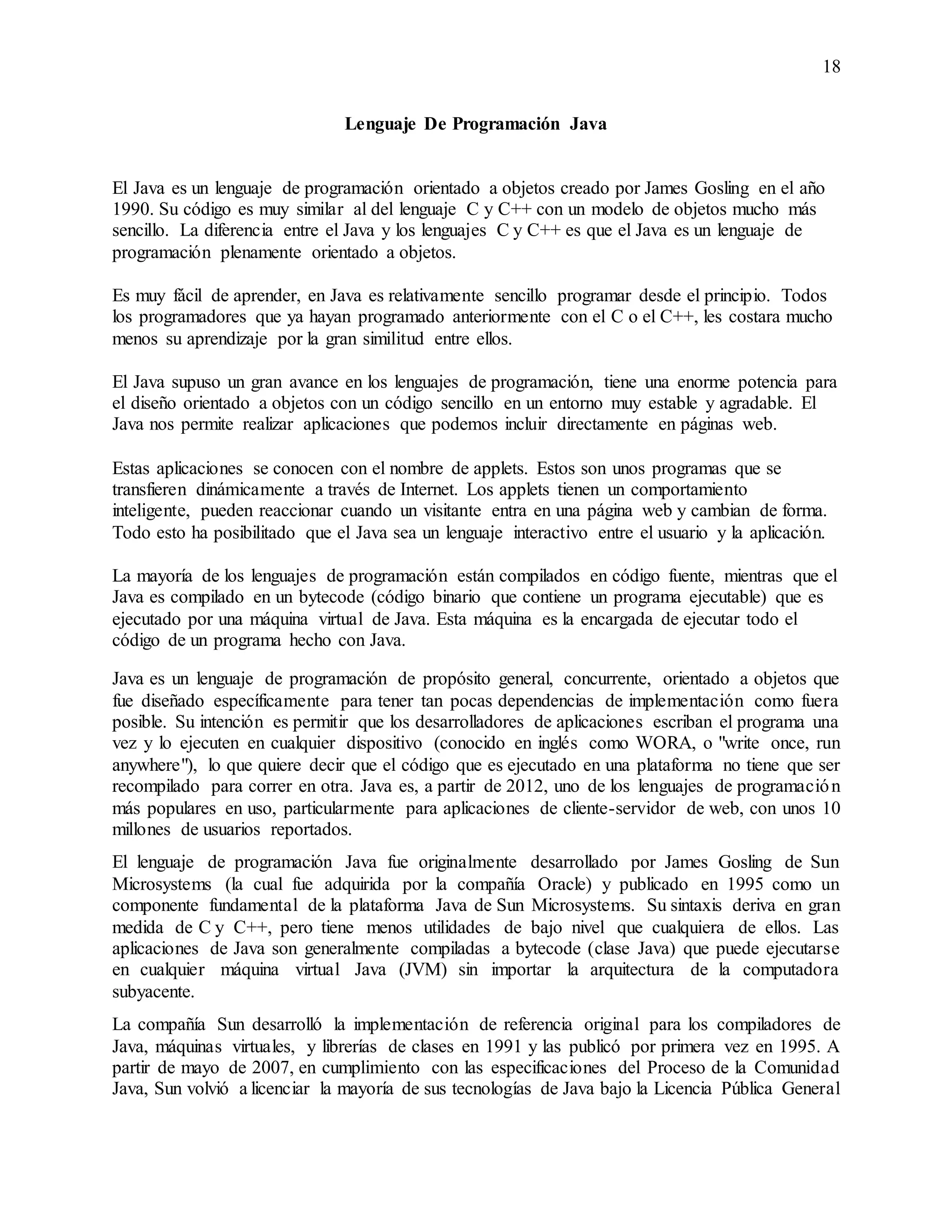 18
Lenguaje De Programación Java
El Java es un lenguaje de programación orientado a objetos creado por James Gosling en el año
1990. Su código es muy similar al del lenguaje C y C++ con un modelo de objetos mucho más
sencillo. La diferencia entre el Java y los lenguajes C y C++ es que el Java es un lenguaje de
programación plenamente orientado a objetos.
Es muy fácil de aprender, en Java es relativamente sencillo programar desde el principio. Todos
los programadores que ya hayan programado anteriormente con el C o el C++, les costara mucho
menos su aprendizaje por la gran similitud entre ellos.
El Java supuso un gran avance en los lenguajes de programación, tiene una enorme potencia para
el diseño orientado a objetos con un código sencillo en un entorno muy estable y agradable. El
Java nos permite realizar aplicaciones que podemos incluir directamente en páginas web.
Estas aplicaciones se conocen con el nombre de applets. Estos son unos programas que se
transfieren dinámicamente a través de Internet. Los applets tienen un comportamiento
inteligente, pueden reaccionar cuando un visitante entra en una página web y cambian de forma.
Todo esto ha posibilitado que el Java sea un lenguaje interactivo entre el usuario y la aplicación.
La mayoría de los lenguajes de programación están compilados en código fuente, mientras que el
Java es compilado en un bytecode (código binario que contiene un programa ejecutable) que es
ejecutado por una máquina virtual de Java. Esta máquina es la encargada de ejecutar todo el
código de un programa hecho con Java.
Java es un lenguaje de programación de propósito general, concurrente, orientado a objetos que
fue diseñado específicamente para tener tan pocas dependencias de implementación como fuera
posible. Su intención es permitir que los desarrolladores de aplicaciones escriban el programa una
vez y lo ejecuten en cualquier dispositivo (conocido en inglés como WORA, o "write once, run
anywhere"), lo que quiere decir que el código que es ejecutado en una plataforma no tiene que ser
recompilado para correr en otra. Java es, a partir de 2012, uno de los lenguajes de programación
más populares en uso, particularmente para aplicaciones de cliente-servidor de web, con unos 10
millones de usuarios reportados.
El lenguaje de programación Java fue originalmente desarrollado por James Gosling de Sun
Microsystems (la cual fue adquirida por la compañía Oracle) y publicado en 1995 como un
componente fundamental de la plataforma Java de Sun Microsystems. Su sintaxis deriva en gran
medida de C y C++, pero tiene menos utilidades de bajo nivel que cualquiera de ellos. Las
aplicaciones de Java son generalmente compiladas a bytecode (clase Java) que puede ejecutarse
en cualquier máquina virtual Java (JVM) sin importar la arquitectura de la computadora
subyacente.
La compañía Sun desarrolló la implementación de referencia original para los compiladores de
Java, máquinas virtuales, y librerías de clases en 1991 y las publicó por primera vez en 1995. A
partir de mayo de 2007, en cumplimiento con las especificaciones del Proceso de la Comunidad
Java, Sun volvió a licenciar la mayoría de sus tecnologías de Java bajo la Licencia Pública General
 