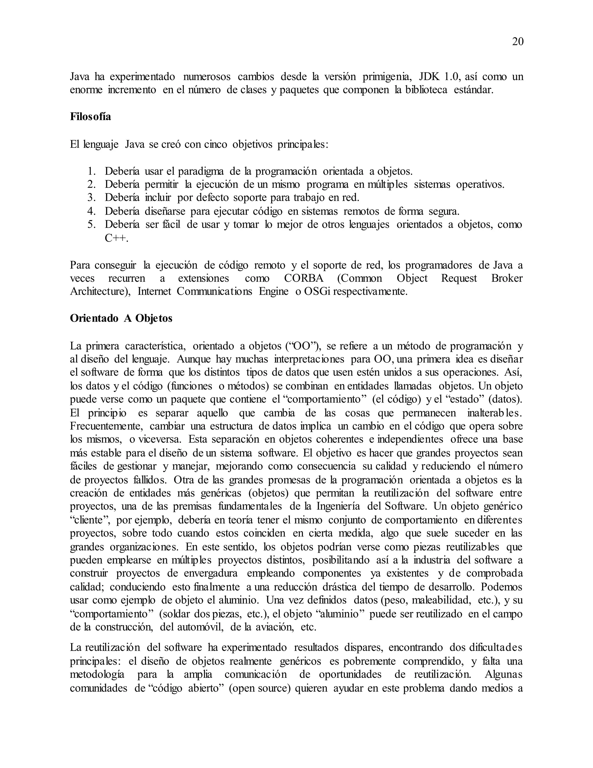 20
Java ha experimentado numerosos cambios desde la versión primigenia, JDK 1.0, así como un
enorme incremento en el número de clases y paquetes que componen la biblioteca estándar.
Filosofía
El lenguaje Java se creó con cinco objetivos principales:
1. Debería usar el paradigma de la programación orientada a objetos.
2. Debería permitir la ejecución de un mismo programa en múltiples sistemas operativos.
3. Debería incluir por defecto soporte para trabajo en red.
4. Debería diseñarse para ejecutar código en sistemas remotos de forma segura.
5. Debería ser fácil de usar y tomar lo mejor de otros lenguajes orientados a objetos, como
C++.
Para conseguir la ejecución de código remoto y el soporte de red, los programadores de Java a
veces recurren a extensiones como CORBA (Common Object Request Broker
Architecture), Internet Communications Engine o OSGi respectivamente.
Orientado A Objetos
La primera característica, orientado a objetos (“OO”), se refiere a un método de programación y
al diseño del lenguaje. Aunque hay muchas interpretaciones para OO, una primera idea es diseñar
el software de forma que los distintos tipos de datos que usen estén unidos a sus operaciones. Así,
los datos y el código (funciones o métodos) se combinan en entidades llamadas objetos. Un objeto
puede verse como un paquete que contiene el “comportamiento” (el código) y el “estado” (datos).
El principio es separar aquello que cambia de las cosas que permanecen inalterables.
Frecuentemente, cambiar una estructura de datos implica un cambio en el código que opera sobre
los mismos, o viceversa. Esta separación en objetos coherentes e independientes ofrece una base
más estable para el diseño de un sistema software. El objetivo es hacer que grandes proyectos sean
fáciles de gestionar y manejar, mejorando como consecuencia su calidad y reduciendo el número
de proyectos fallidos. Otra de las grandes promesas de la programación orientada a objetos es la
creación de entidades más genéricas (objetos) que permitan la reutilización del software entre
proyectos, una de las premisas fundamentales de la Ingeniería del Software. Un objeto genérico
“cliente”, por ejemplo, debería en teoría tener el mismo conjunto de comportamiento en diferentes
proyectos, sobre todo cuando estos coinciden en cierta medida, algo que suele suceder en las
grandes organizaciones. En este sentido, los objetos podrían verse como piezas reutilizables que
pueden emplearse en múltiples proyectos distintos, posibilitando así a la industria del software a
construir proyectos de envergadura empleando componentes ya existentes y de comprobada
calidad; conduciendo esto finalmente a una reducción drástica del tiempo de desarrollo. Podemos
usar como ejemplo de objeto el aluminio. Una vez definidos datos (peso, maleabilidad, etc.), y su
“comportamiento” (soldar dos piezas, etc.), el objeto “aluminio” puede ser reutilizado en el campo
de la construcción, del automóvil, de la aviación, etc.
La reutilización del software ha experimentado resultados dispares, encontrando dos dificultades
principales: el diseño de objetos realmente genéricos es pobremente comprendido, y falta una
metodología para la amplia comunicación de oportunidades de reutilización. Algunas
comunidades de “código abierto” (open source) quieren ayudar en este problema dando medios a
 