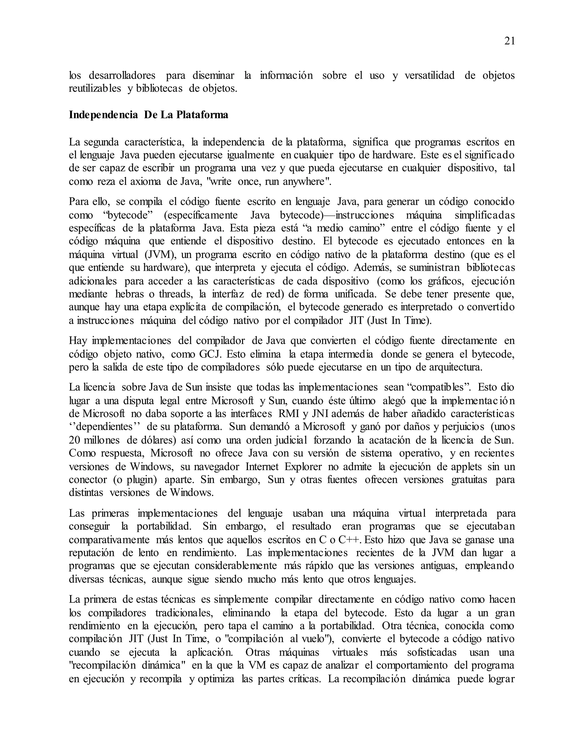 21
los desarrolladores para diseminar la información sobre el uso y versatilidad de objetos
reutilizables y bibliotecas de objetos.
Independencia De La Plataforma
La segunda característica, la independencia de la plataforma, significa que programas escritos en
el lenguaje Java pueden ejecutarse igualmente en cualquier tipo de hardware. Este es el significado
de ser capaz de escribir un programa una vez y que pueda ejecutarse en cualquier dispositivo, tal
como reza el axioma de Java, "write once, run anywhere".
Para ello, se compila el código fuente escrito en lenguaje Java, para generar un código conocido
como “bytecode” (específicamente Java bytecode)—instrucciones máquina simplificadas
específicas de la plataforma Java. Esta pieza está “a medio camino” entre el código fuente y el
código máquina que entiende el dispositivo destino. El bytecode es ejecutado entonces en la
máquina virtual (JVM), un programa escrito en código nativo de la plataforma destino (que es el
que entiende su hardware), que interpreta y ejecuta el código. Además, se suministran bibliotecas
adicionales para acceder a las características de cada dispositivo (como los gráficos, ejecución
mediante hebras o threads, la interfaz de red) de forma unificada. Se debe tener presente que,
aunque hay una etapa explícita de compilación, el bytecode generado es interpretado o convertido
a instrucciones máquina del código nativo por el compilador JIT (Just In Time).
Hay implementaciones del compilador de Java que convierten el código fuente directamente en
código objeto nativo, como GCJ. Esto elimina la etapa intermedia donde se genera el bytecode,
pero la salida de este tipo de compiladores sólo puede ejecutarse en un tipo de arquitectura.
La licencia sobre Java de Sun insiste que todas las implementaciones sean “compatibles”. Esto dio
lugar a una disputa legal entre Microsoft y Sun, cuando éste último alegó que la implementación
de Microsoft no daba soporte a las interfaces RMI y JNI además de haber añadido características
‘’dependientes’’ de su plataforma. Sun demandó a Microsoft y ganó por daños y perjuicios (unos
20 millones de dólares) así como una orden judicial forzando la acatación de la licencia de Sun.
Como respuesta, Microsoft no ofrece Java con su versión de sistema operativo, y en recientes
versiones de Windows, su navegador Internet Explorer no admite la ejecución de applets sin un
conector (o plugin) aparte. Sin embargo, Sun y otras fuentes ofrecen versiones gratuitas para
distintas versiones de Windows.
Las primeras implementaciones del lenguaje usaban una máquina virtual interpretada para
conseguir la portabilidad. Sin embargo, el resultado eran programas que se ejecutaban
comparativamente más lentos que aquellos escritos en C o C++. Esto hizo que Java se ganase una
reputación de lento en rendimiento. Las implementaciones recientes de la JVM dan lugar a
programas que se ejecutan considerablemente más rápido que las versiones antiguas, empleando
diversas técnicas, aunque sigue siendo mucho más lento que otros lenguajes.
La primera de estas técnicas es simplemente compilar directamente en código nativo como hacen
los compiladores tradicionales, eliminando la etapa del bytecode. Esto da lugar a un gran
rendimiento en la ejecución, pero tapa el camino a la portabilidad. Otra técnica, conocida como
compilación JIT (Just In Time, o "compilación al vuelo"), convierte el bytecode a código nativo
cuando se ejecuta la aplicación. Otras máquinas virtuales más sofisticadas usan una
"recompilación dinámica" en la que la VM es capaz de analizar el comportamiento del programa
en ejecución y recompila y optimiza las partes críticas. La recompilación dinámica puede lograr
 